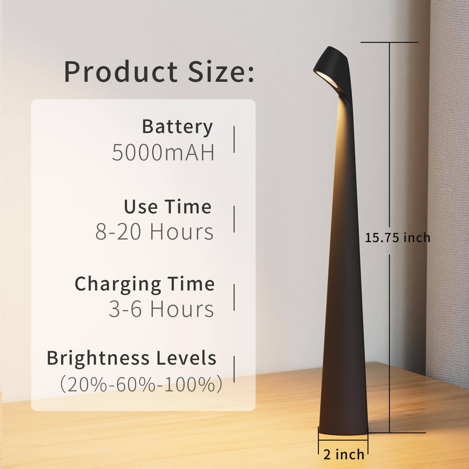Product Size:  
Battery: 5000mAH  
Use Time: 8-20 Hours  
Charging Time: 3-6 Hours  
Brightness Levels: (20%-60%-100%)  

Dimensions:  
Height: 15.75 inch  
Base: 2 inch