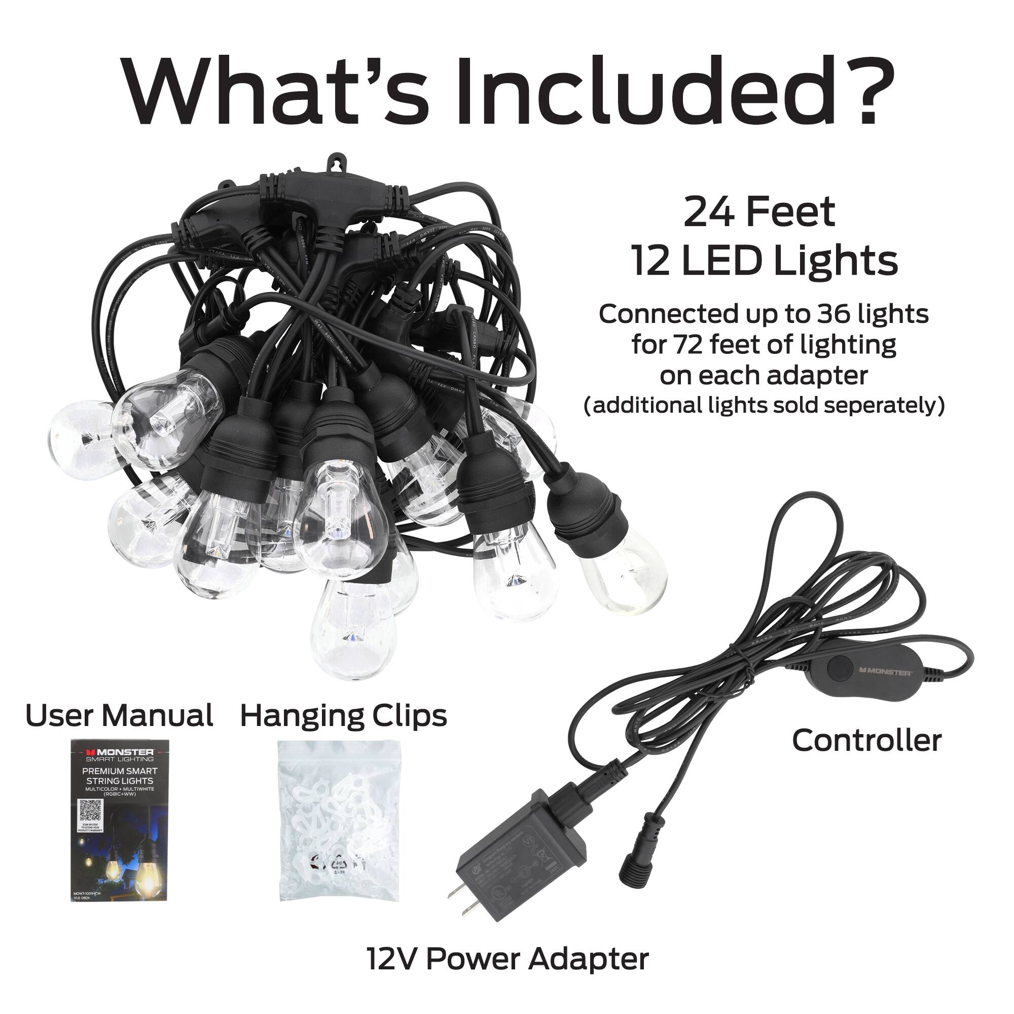 What's Included?

- 24 Feet
- 12 LED Lights
- Connected up to 36 lights for 72 feet of lighting on each adapter (additional lights sold separately)
- User Manual
- Hanging Clips
- Controller
- 12V Power Adapter