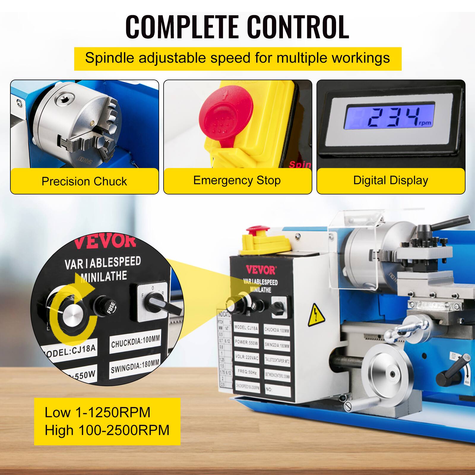 COMPLETE CONTROL  
Spindle adjustable speed for multiple workings  
234 rpm  
JOM Precision Chuck  
Spin  
Emergency Stop  
Digital Display  

VEVOR  
VARIABLE SPEED MINILATHE  
MODEL: CJ18A  
CHUCKDIA: 100MM  
SWINGDIA: 180MM  
550W  

VEVOR  
VARIABLE SPEED MINILATHE  
MODEL: CJ18A  
CHUCKDIA: 100MM  
SWINGDIA: 180MM  
550W  

Low 1-1250RPM  
High 100-2500RPM