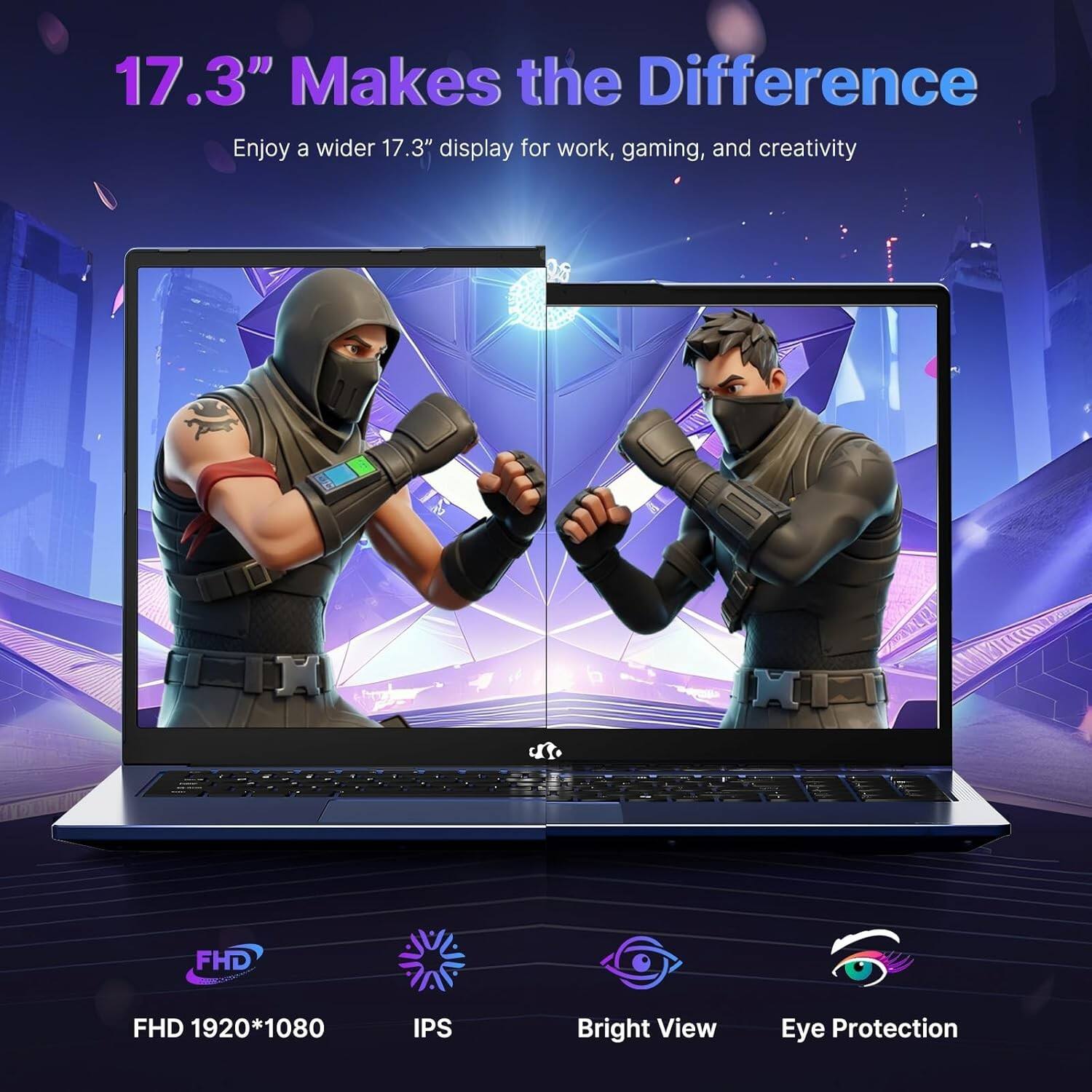 17.3" Makes the Difference  
Enjoy a wider 17.3" display for work, gaming, and creativity  

FHD 1920*1080  
IPS  
Bright View  
Eye Protection