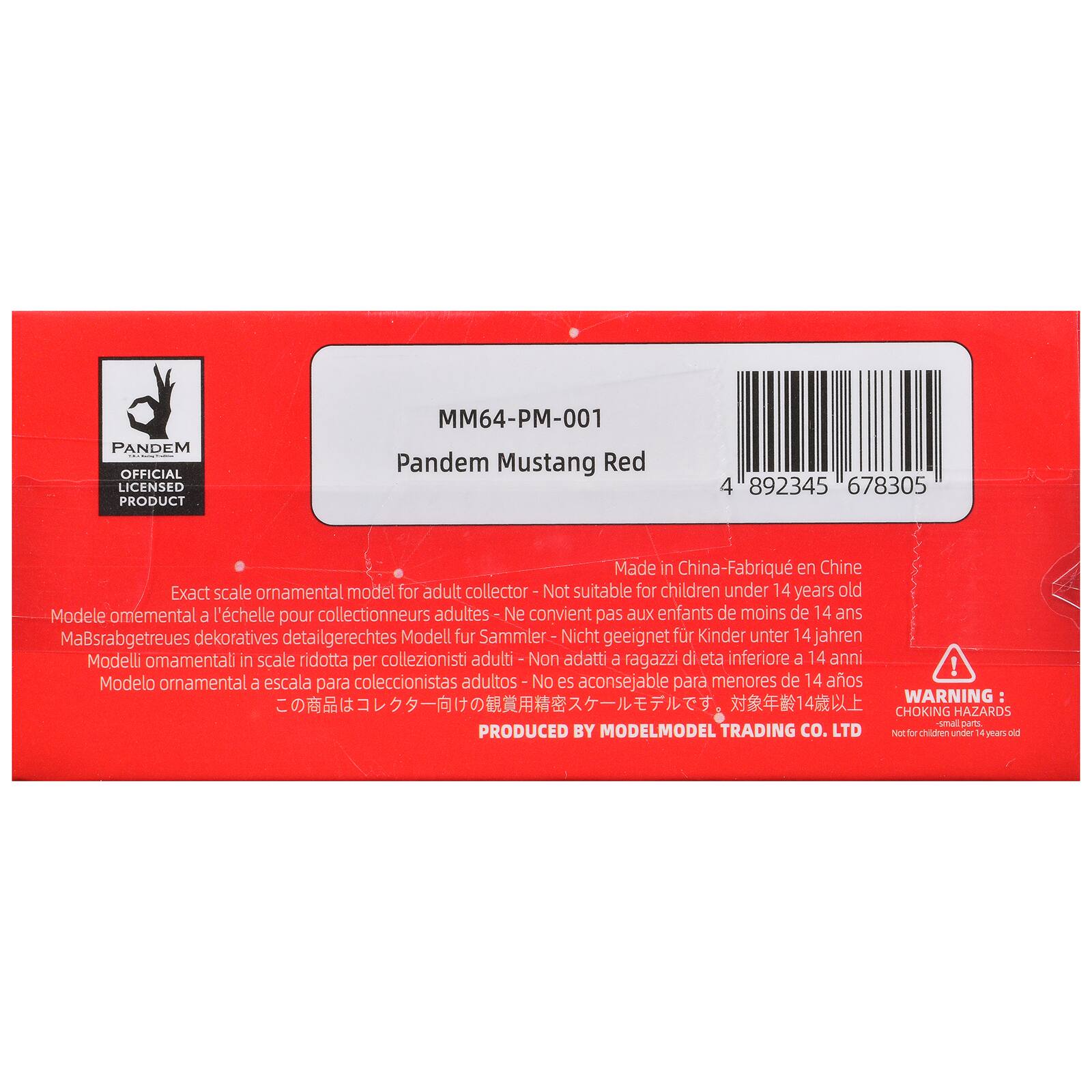 PANDEM OFFICIAL LICENSED PRODUCT  
MM64-PM-001  
Pandem Mustang Red  
4" 892345 678305  
Made in China - Fabriqué en Chine  
Exact scale ornamental model for adult collector - Not suitable for children under 14 years old  
Modèle ornemental à l'échelle pour collectionneurs adultes - Ne convient pas aux enfants de moins de 14 ans  
Masstabgetreues dekoratives detailgerechtes Modell für Sammler - Nicht geeignet für Kinder unter 14 Jahren  
Modelli ornementali in scala ridotta per collezionisti adulti - Non adatti a ragazzi di età inferiore a 14 anni  
Modelo ornemental a escala para coleccionistas adultos - No es aconsejable para menores de 14 años  
WARNING: CHOKING HAZARDS small parts - Not for children under 4 years old  
PRODUCED BY MODELMODEL TRADING CO. LTD