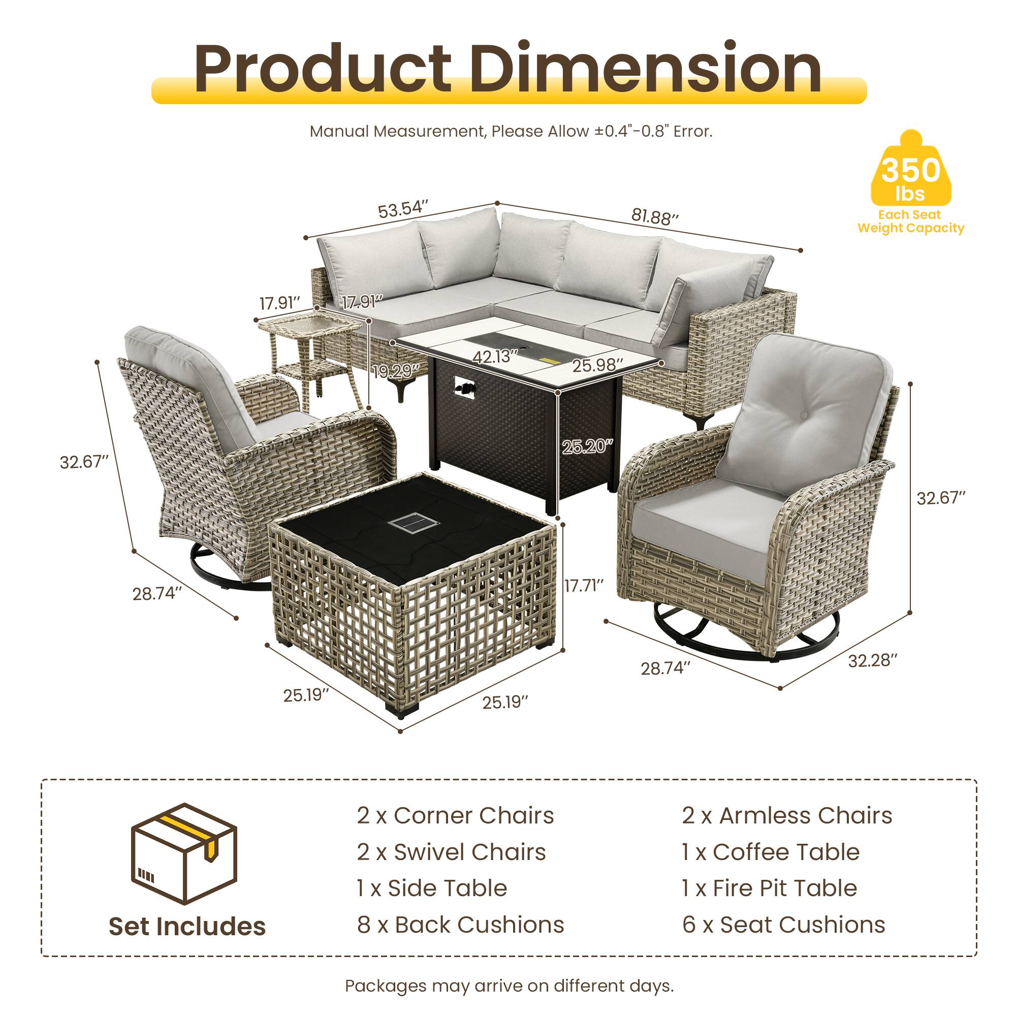 Product Dimension Manual Measurement, Please Allow 0.4"-0.8" Error.  
350 lbs  
53.54" 81.88"  
Tach Seat Weight Capacity  
17.91" 19.29 42.13 25.98" 32.67" 25.20" 32.67" 28.74" 17.71" 25.19" 25.19" 28.74" 32.28"  
Set Includes  
2 x Corner Chairs  
2 x Swivel Chairs  
1 x Side Table  
8 x Back Cushions  
2 x Armless Chairs  
1 x Coffee Table  
1 x Fire Pit Table  
6 x Seat Cushions  
Packages may arrive on different days.