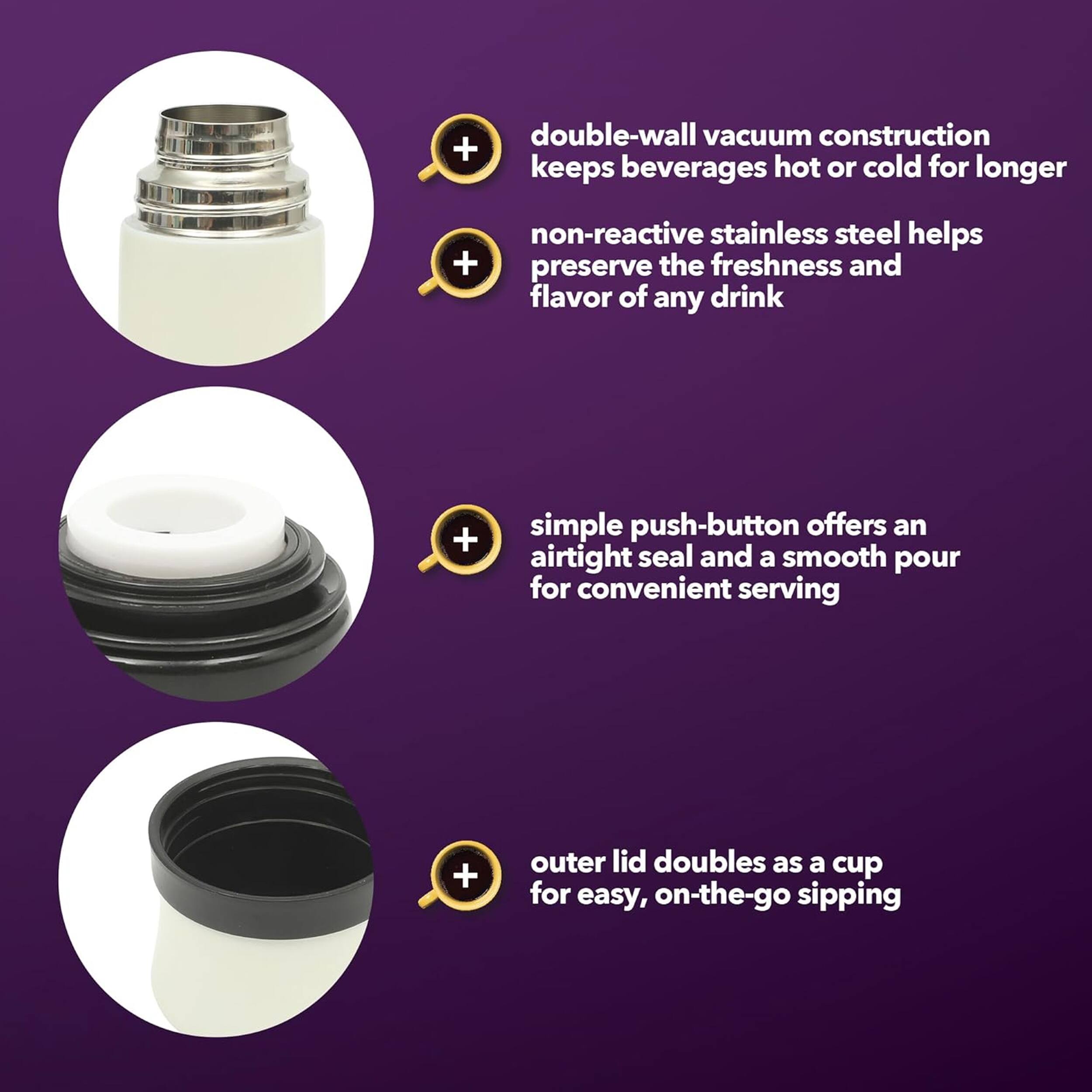 double-wall vacuum construction keeps beverages hot or cold for longer  
non-reactive stainless steel helps preserve the freshness and flavor of any drink  
simple push-button offers an airtight seal and a smooth pour for convenient serving  
outer lid doubles as a cup for easy, on-the-go sipping