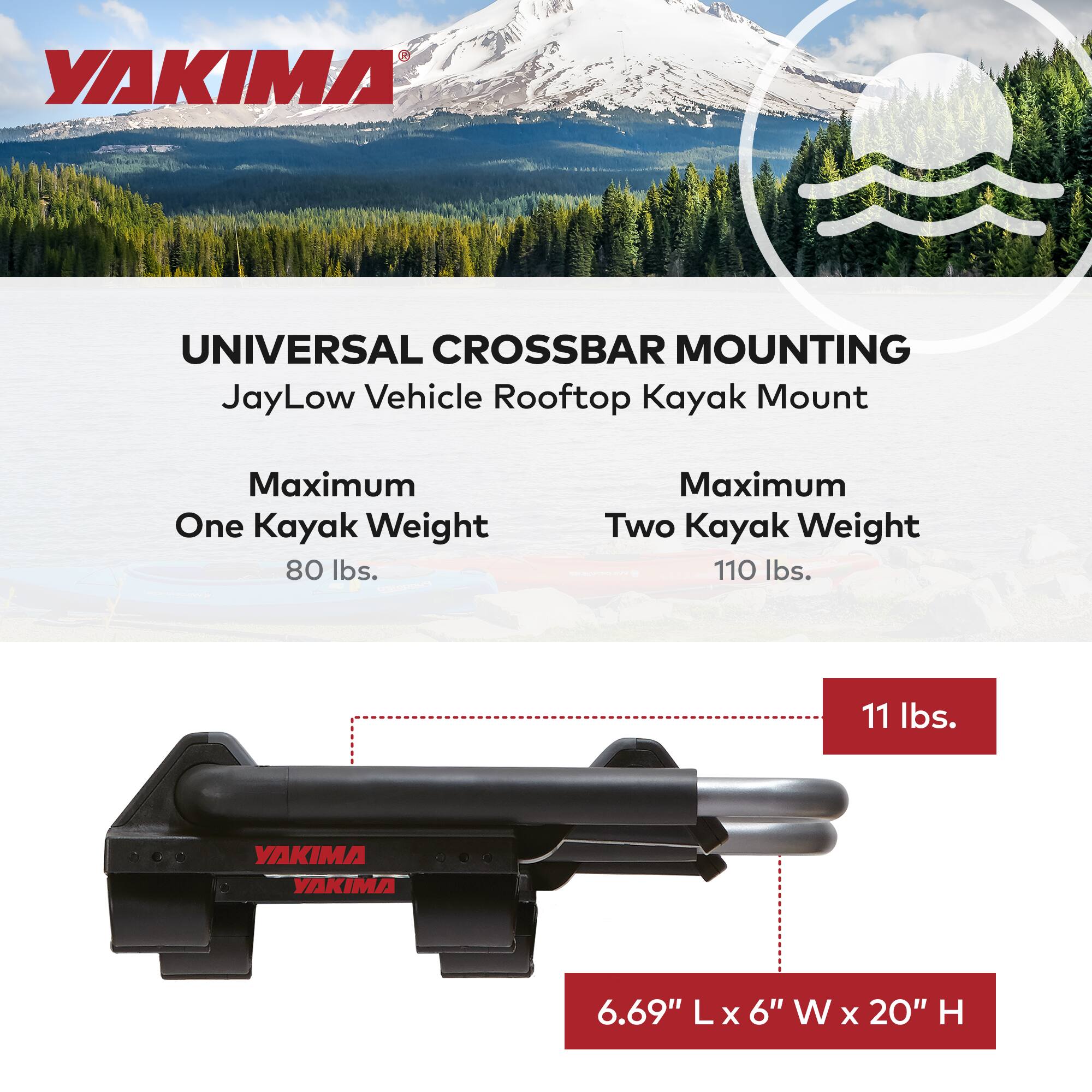 YAKIMA UNIVERSAL CROSSBAR MOUNTING  
JayLow Vehicle Rooftop Kayak Mount  

Maximum One Kayak Weight: 80 lbs.  
Maximum Two Kayak Weight: 110 lbs.  

11 lbs.  

6.69" L x 6" W x 20" H