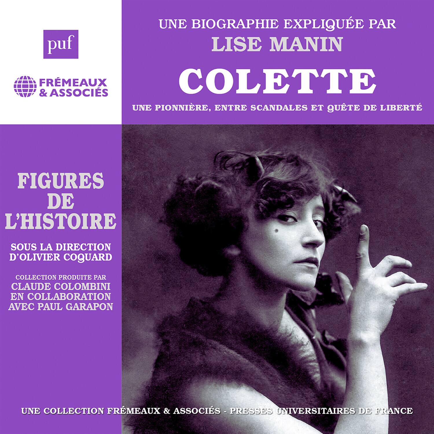 UNE BIOGRAPHIE EXPLIQUÉE PAR LISE MANIN  
COLETTE  
UNE PIONNIÈRE, ENTRE SCANDALES ET QUÊTE DE LIBERTÉ  

FIGURES DE L'HISTOIRE  
Sous la direction d'OLIVIER COQUARD  

Collection produite par CLAUDE COLOMBINI en collaboration avec PAUL GARAPON  

UNE COLLECTION FRÉMEAUX & ASSOCIÉS - PRESSES UNIVERSITAIRES DE FRANCE
