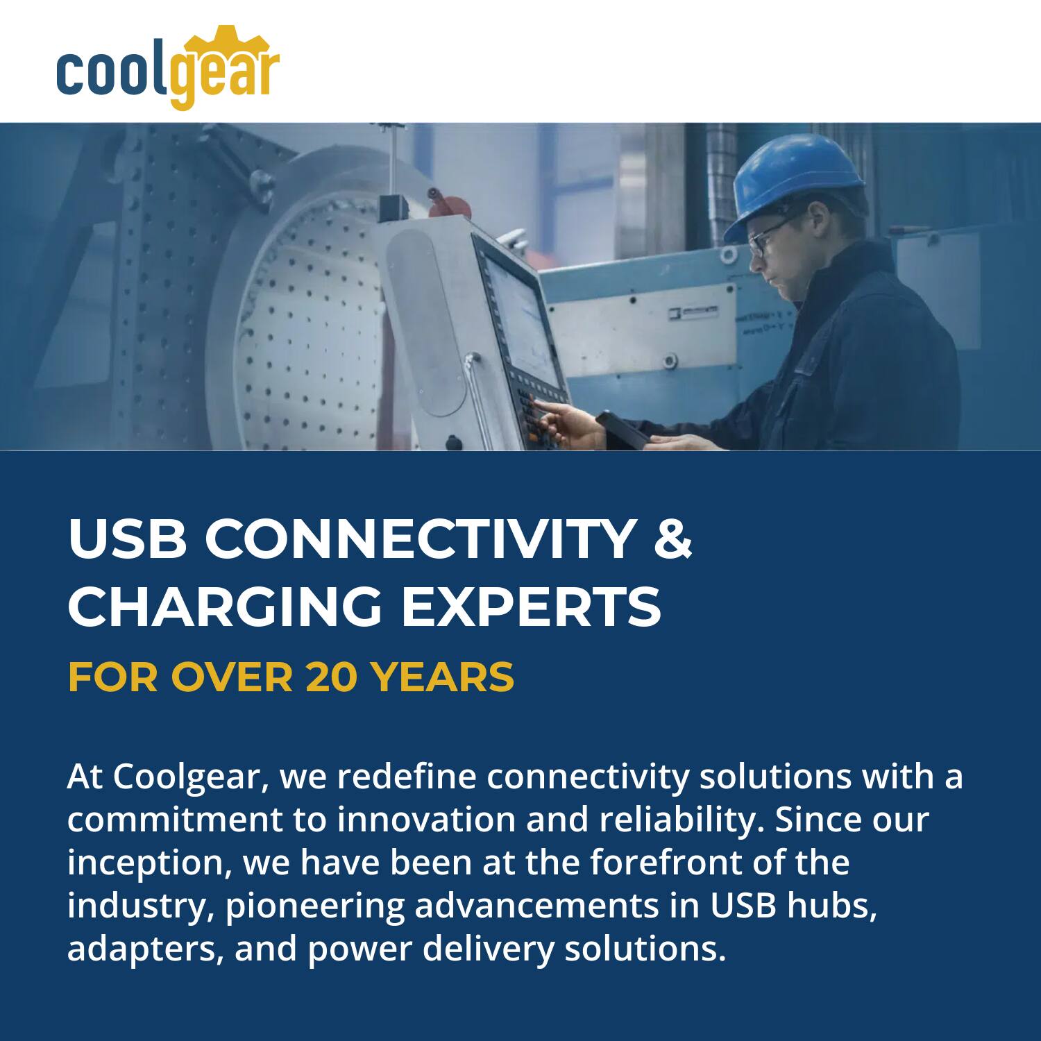 coolgear

USB CONNECTIVITY & CHARGING EXPERTS FOR OVER 20 YEARS

At Coolgear, we redefine connectivity solutions with a commitment to innovation and reliability. Since our inception, we have been at the forefront of the industry, pioneering advancements in USB hubs, adapters, and power delivery solutions.
