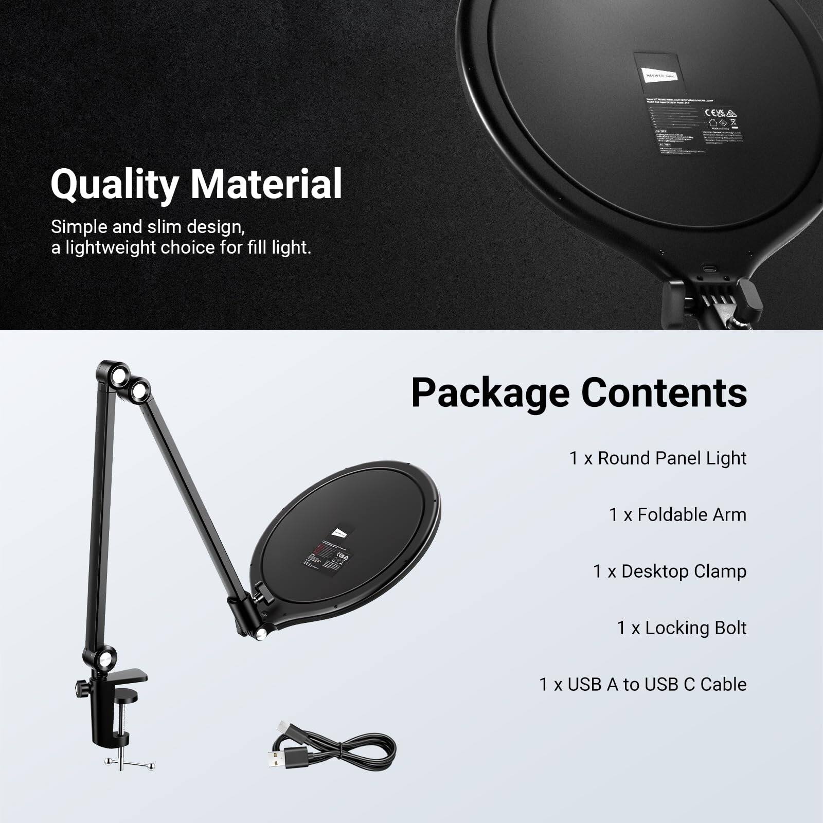 Quality Material  
Simple and slim design, a lightweight choice for fill light.  

Package Contents  
1 x Round Panel Light  
1 x Foldable Arm  
1 x Desktop Clamp  
1 x Locking Bolt  
1 x USB A to USB C Cable
