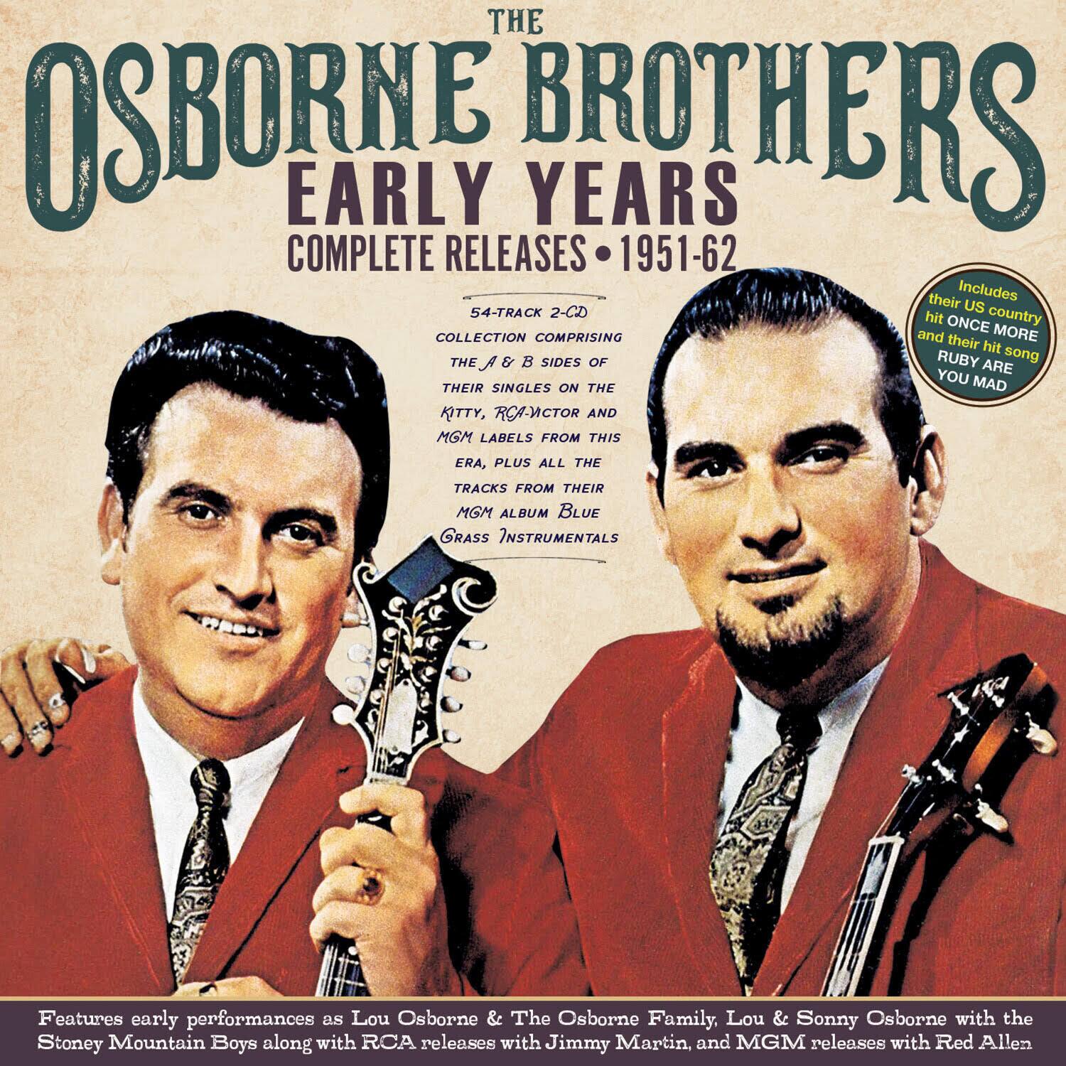 **The Osborne Brothers**  
**Early Years**  
**Complete Releases 1951-62**

**54-Track 2-CD Collection**  
**Comprising the A & B Sides of Their Singles on the Kitty, RCA Victor and MGM Labels from This Era, Plus All the Tracks from Their MGM Album Blue Grass Instrumentals**

**Includes**  
- Their hit on US country and their hit song "Once"  
- Their hit song "Ruby Are You Mad"

**Features early performances as Lou Osborne & The Osborne Family, Lou & Sonny Osborne with the Stoney Mountain Boys along with RCA releases with Jimmy Martin, and MGM releases with Red Allen**