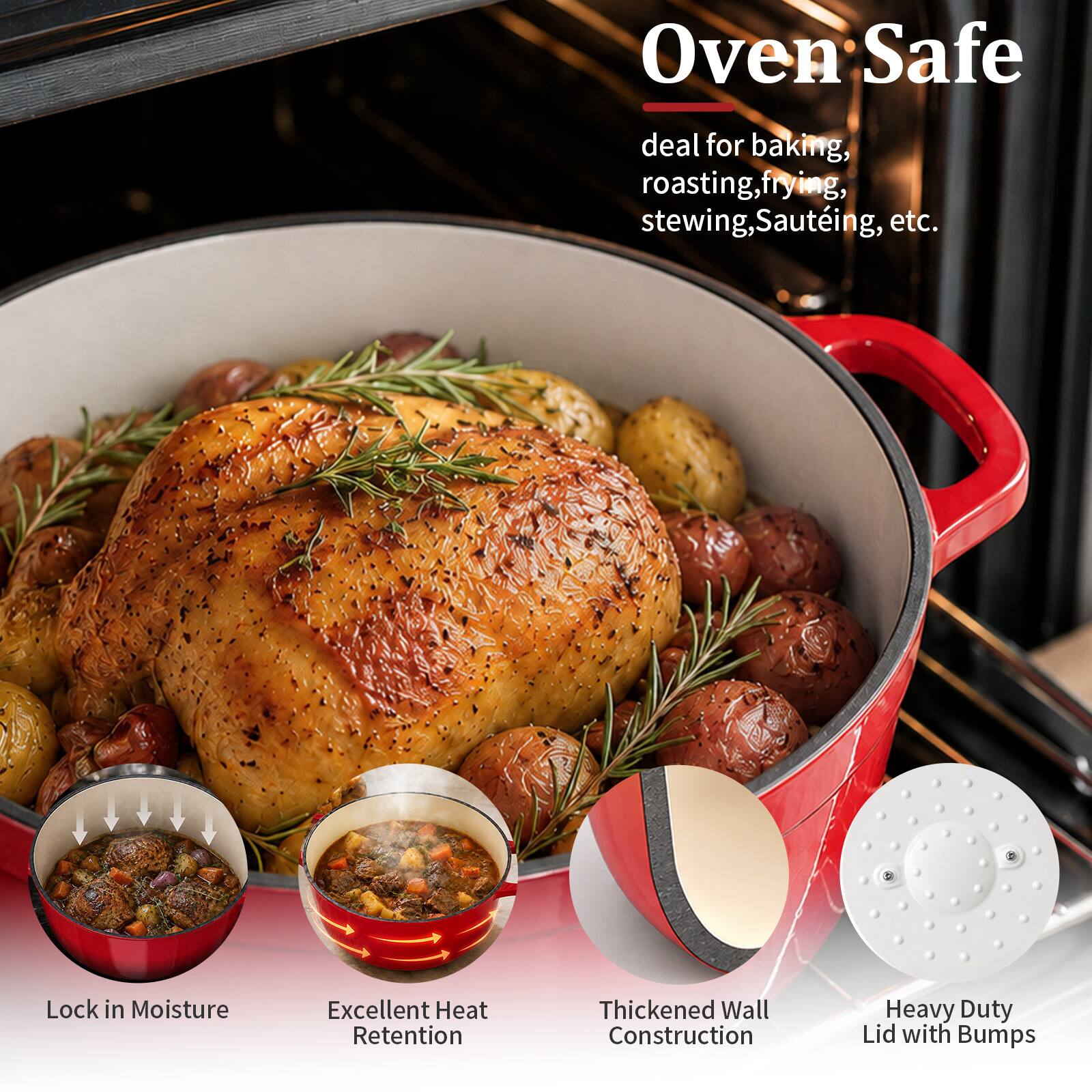 Oven Safe  
deal for baking, roasting, frying, stewing, Sautéing, etc.  
Lock in Moisture  
Excellent Heat Retention  
Thickened Wall Construction  
Heavy Duty Lid with Bumps