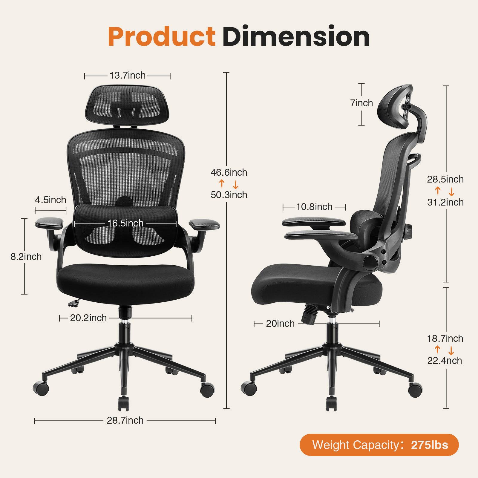 Product Dimension

- Width: 13.7 inch
- Height: 46.6 inch (minimum) / 50.3 inch (maximum)
- Depth: 16.5 inch
- Armrest Height: 4.5 inch
- Seat Height: 8.2 inch
- Seat Depth: 20.2 inch
- Back Height: 28.7 inch
- Base Width: 28.5 inch (minimum) / 31.2 inch (maximum)
- Seat Width: 20 inch
- Base Height: 18.7 inch (minimum) / 22.4 inch (maximum)
- Armrest Width: 7 inch

Weight Capacity: 275 lbs