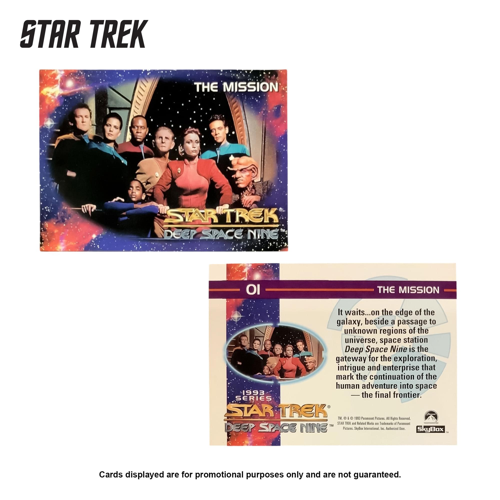 STAR TREK THE MISSION

STAR TREK DEEP SPACE NINE

It waits... on the edge of the galaxy, beside a passage to unknown regions of the universe, space station Deep Space Nine is the gateway for the exploration, intrigue and enterprise that mark the continuation of the human adventure into space 1993 the final frontier.

SERIES STAR TREK

Cards displayed are for promotional purposes only and are not guaranteed.