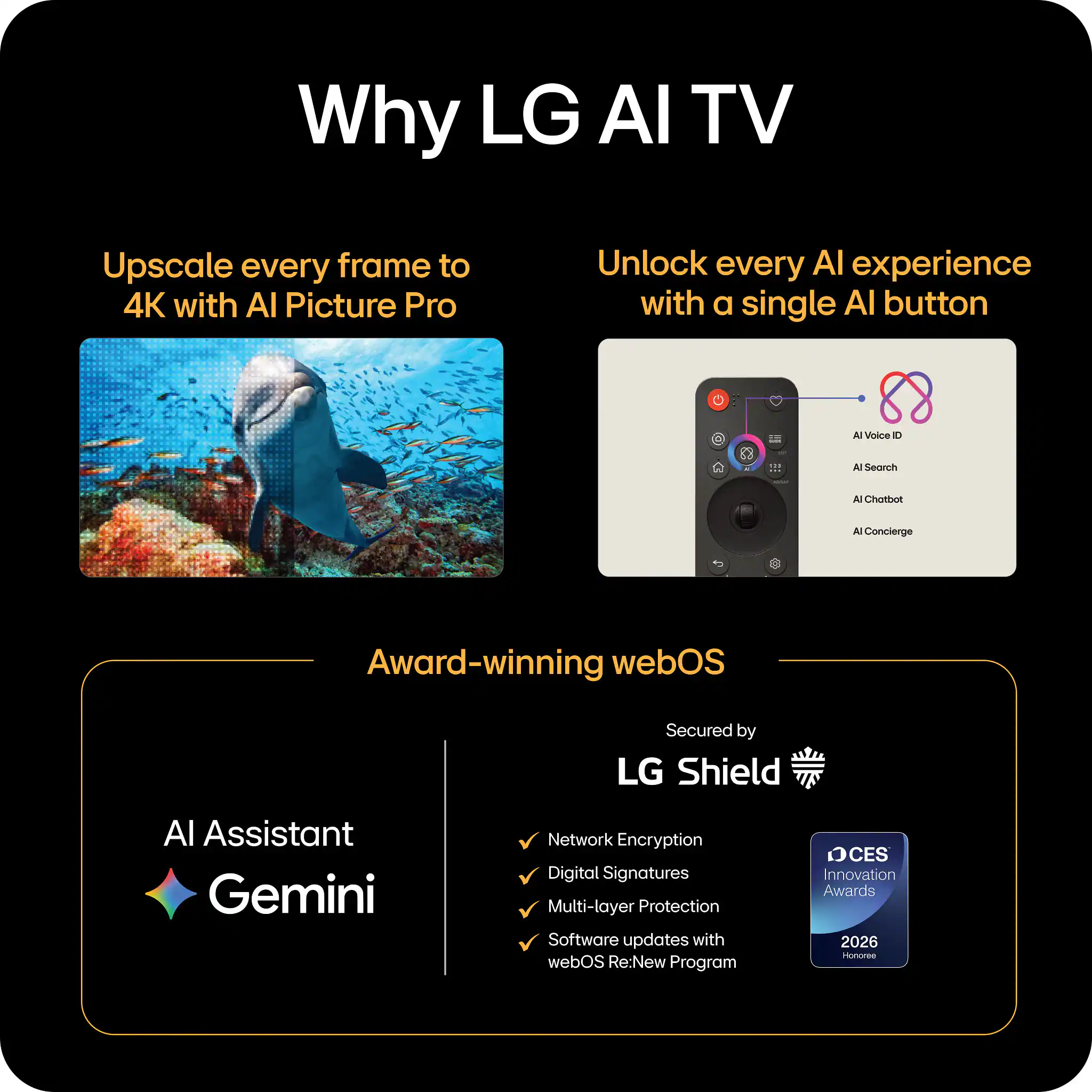 Why LG AI TV

Upscale every frame to 4K with AI Picture Pro

Unlock every AI experience with a single AI button

Award-winning webOS

Secured by LG Shield

AI Assistant Gemini

Network Encryption
Digital Signatures
Multi-layer Protection
Software updates with webOS Re:New Program

CES Innovation Awards 2026 Honoree