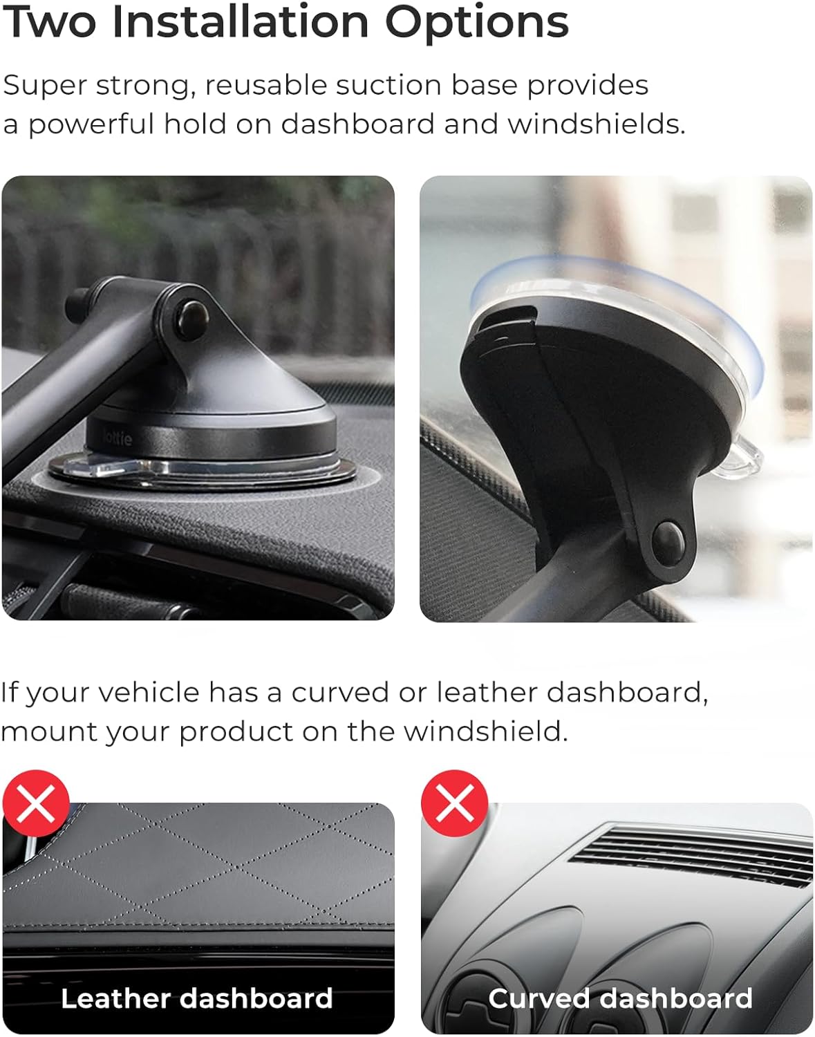 Two Installation Options:

1. Super strong, reusable suction base provides a powerful hold on dashboard and windshields.
2. If your vehicle has a curved or leather dashboard, mount your product on the windshield.
