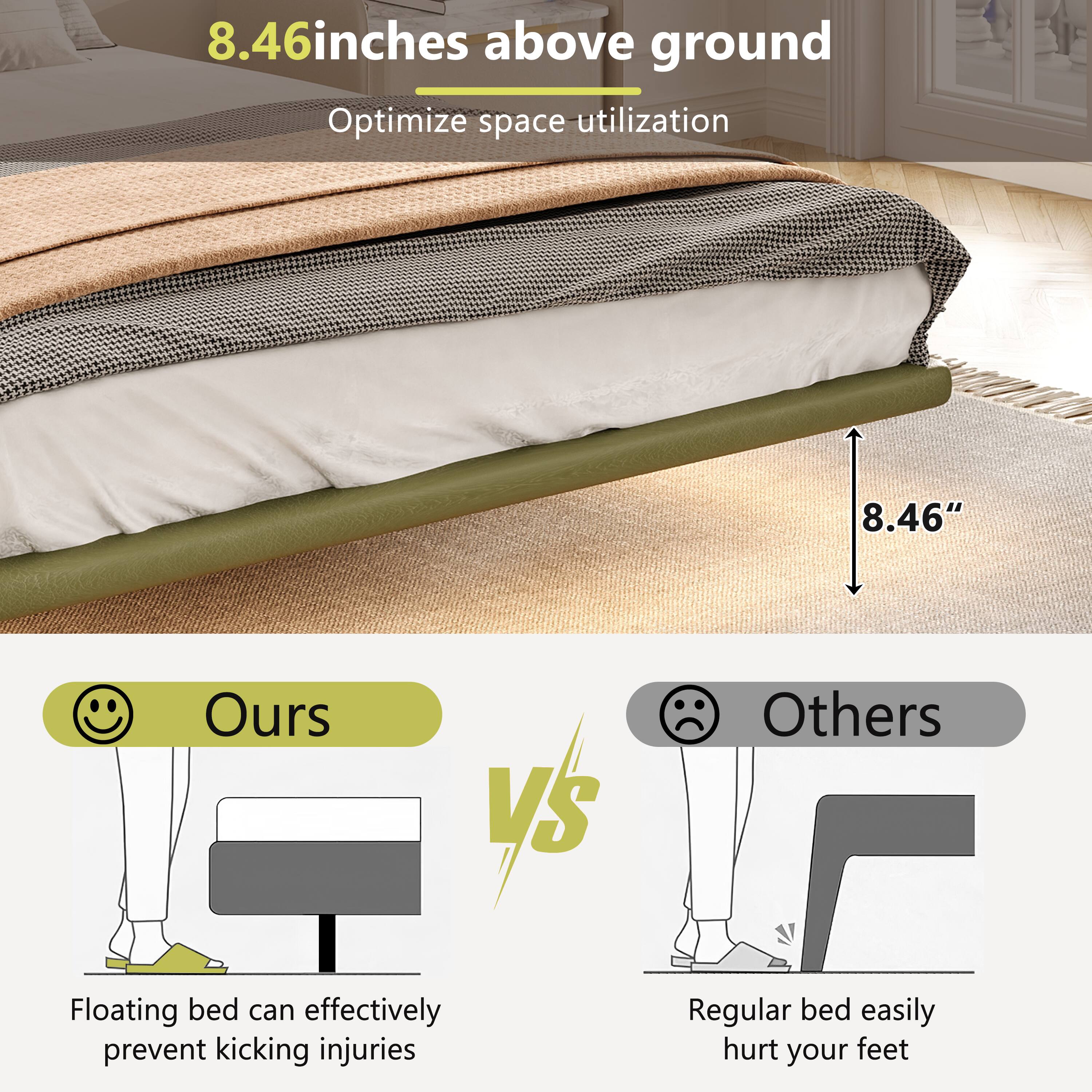 8.46 inches above ground  
Optimize space utilization  

Ours  
Floating bed can effectively prevent kicking injuries  

Others  
Regular bed easily hurt your feet