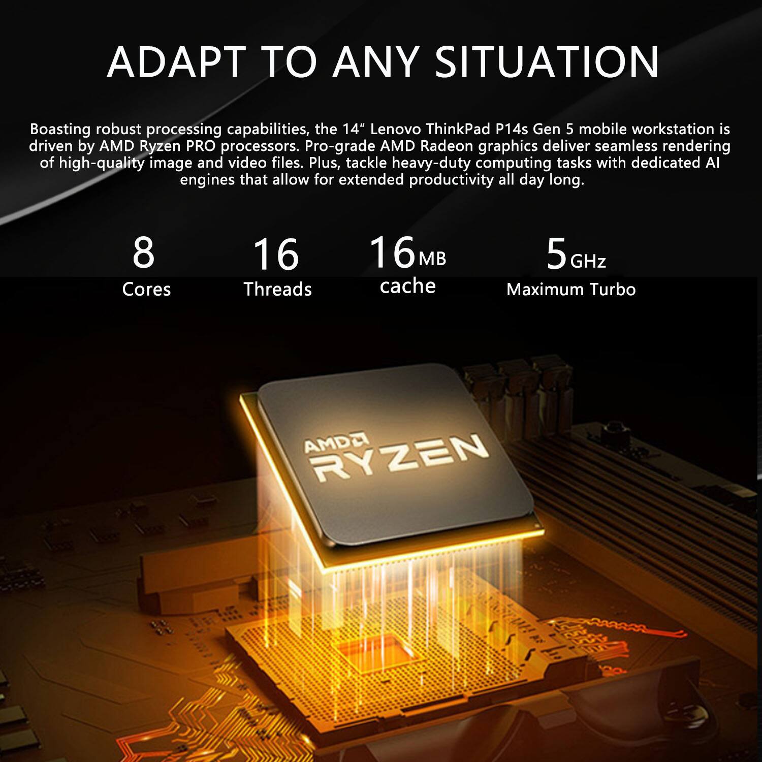 ADAPT TO ANY SITUATION

Boasting robust processing capabilities, the 14" Lenovo ThinkPad P14s Gen 5 mobile workstation is driven by AMD Ryzen PRO processors. Pro-grade AMD Radeon graphics deliver seamless rendering of high-quality image and video files. Plus, tackle heavy-duty computing tasks with dedicated AI engines that allow for extended productivity all day long.

8 Cores  
16 Threads  
16MB Cache  
5 GHz Maximum Turbo