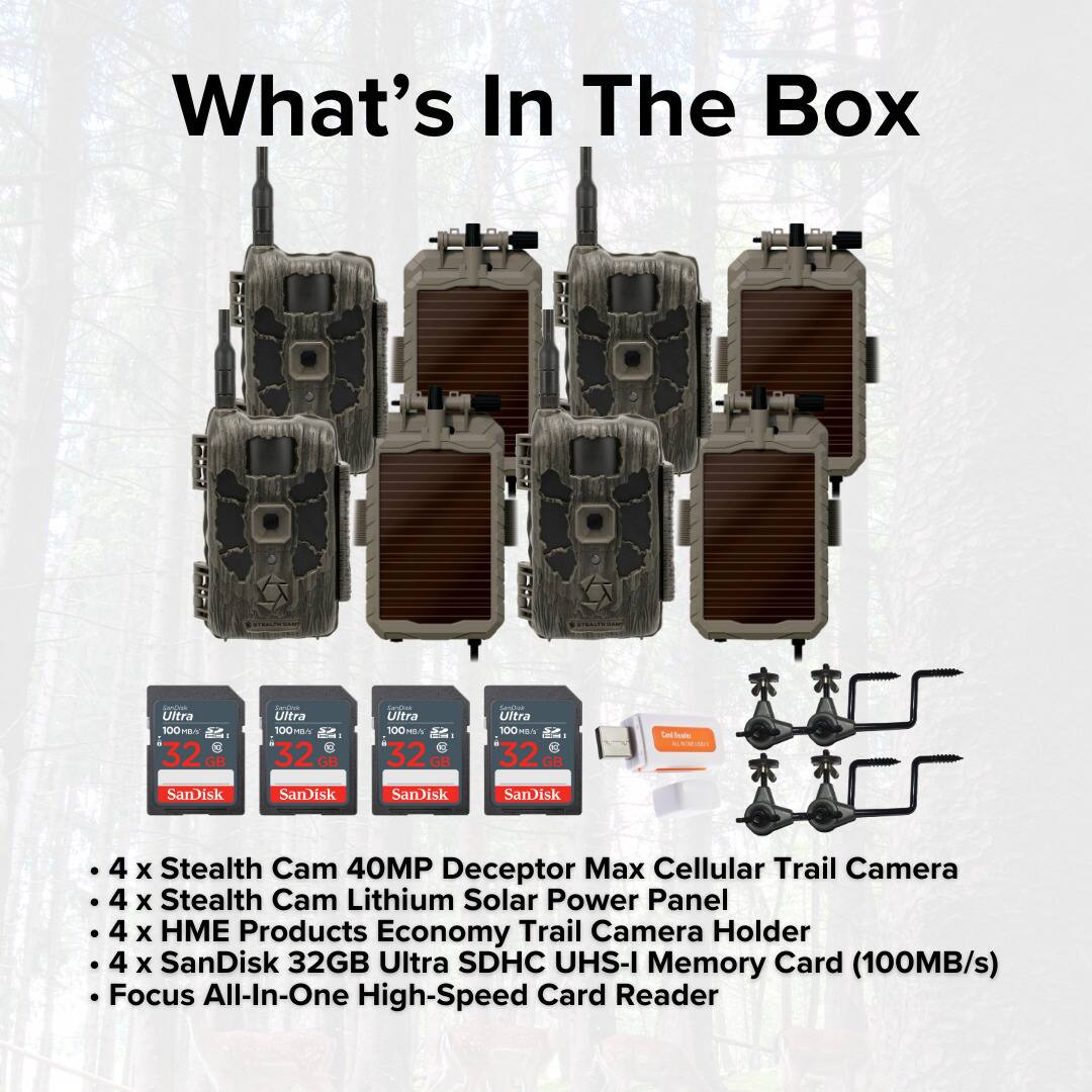 What's In The Box

- 4 x Stealth Cam 40MP Deceptor Max Cellular Trail Camera
- 4 x Stealth Cam Lithium Solar Power Panel
- 4 x HME Products Economy Trail Camera Holder
- 4 x SanDisk 32GB Ultra SDHC UHS-I Memory Card (100MB/s)
- Focus All-In-One High-Speed Card Reader