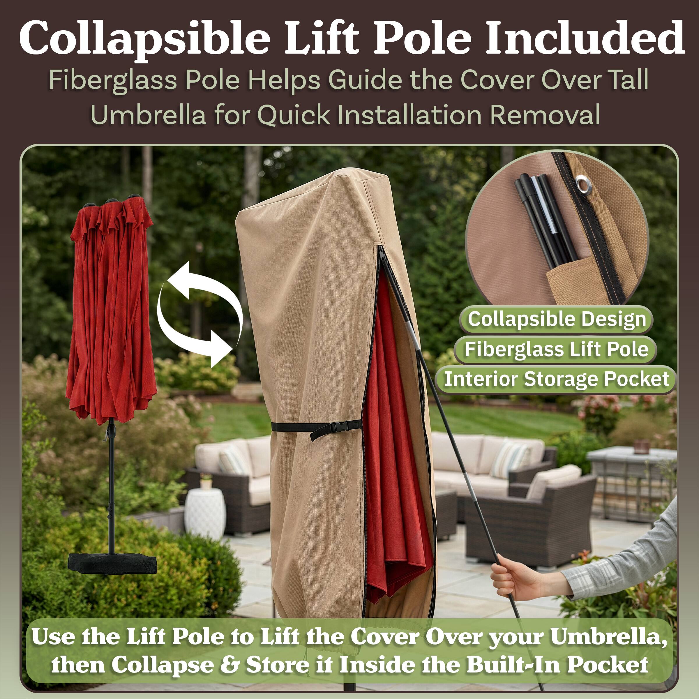 Collapsible Lift Pole Included  
Fiberglass Pole Helps Guide the Cover Over Tall Umbrella for Quick Installation Removal  
Collapsible Design  
Fiberglass Lift Pole  
Interior Storage Pocket  

Use the Lift Pole to Lift the Cover Over your Umbrella, then Collapse & Store it Inside the Built-In Pocket