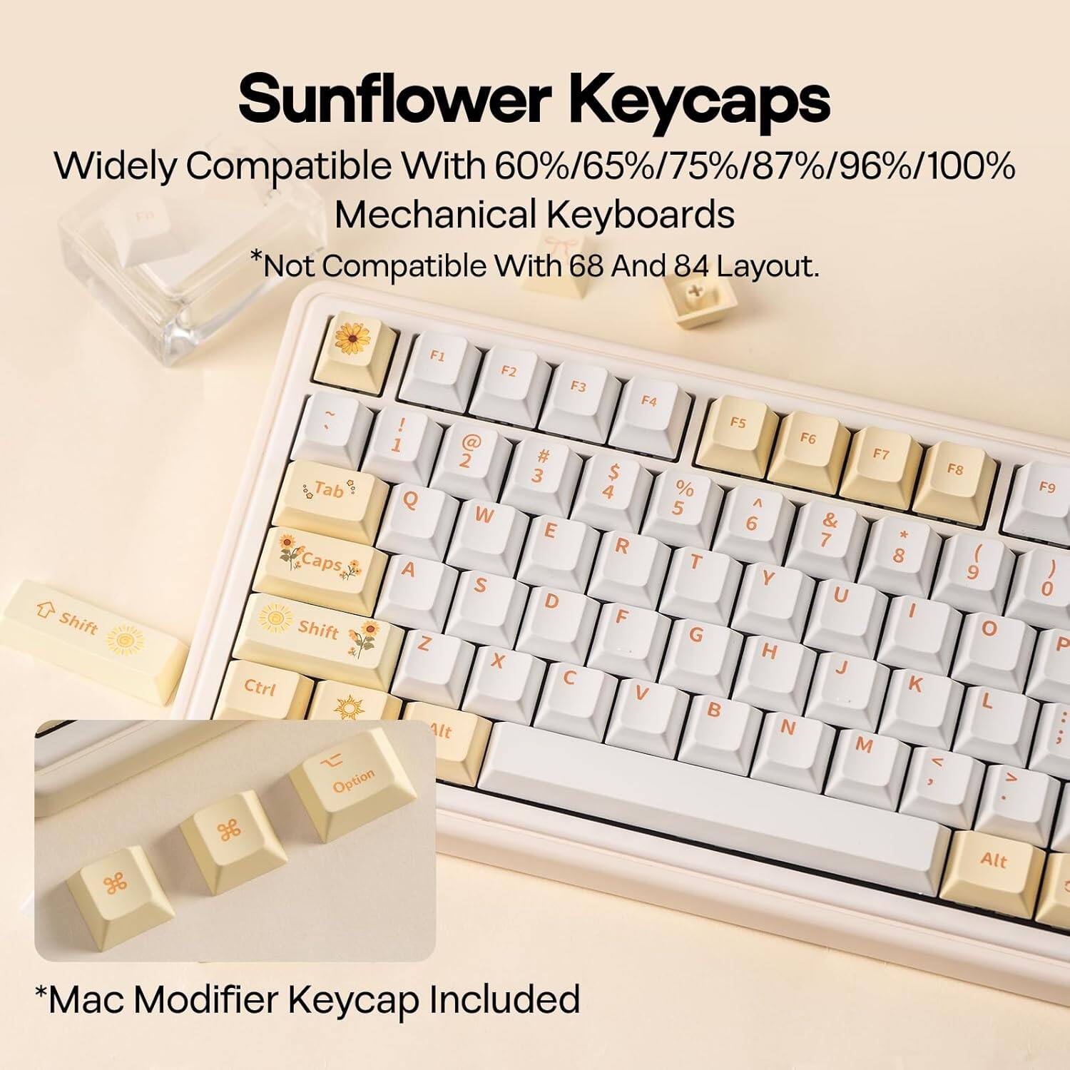 Sunflower Keycaps  
Widely Compatible With 60%/65%/75%/87%/96%/100% Mechanical Keyboards  
*Not Compatible With 68 And 84 Layout.  

Shift H F1 F2 ! 1  2 Tab Q W Caps A S Shift Z x Ctrl Alt Option H F3 # 3 E D C F4 $ 4 R F V F5 F6 F7 F8 % 5 A 6 & A 7 T 8 ( Y 9 U I G o H J K  L N M < > Alt F9 ) 0 P : : 5 *Mac Modifier Keycap Included