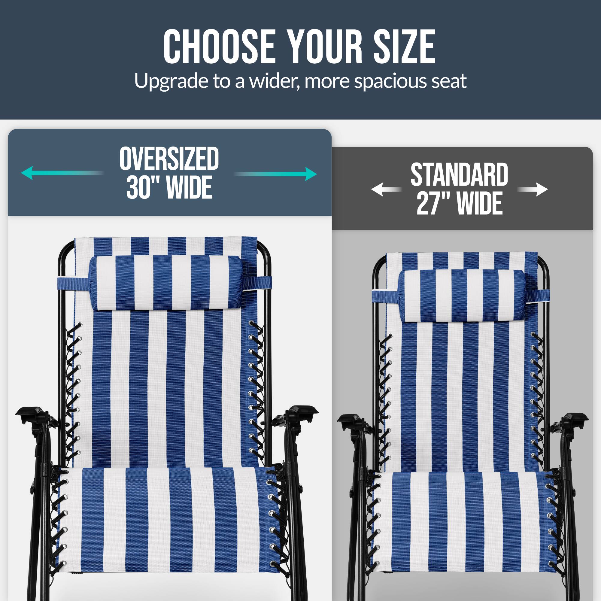 CHOOSE YOUR SIZE  
Upgrade to a wider, more spacious seat  

OVERSIZED 30" WIDE  
STANDARD 27" WIDE