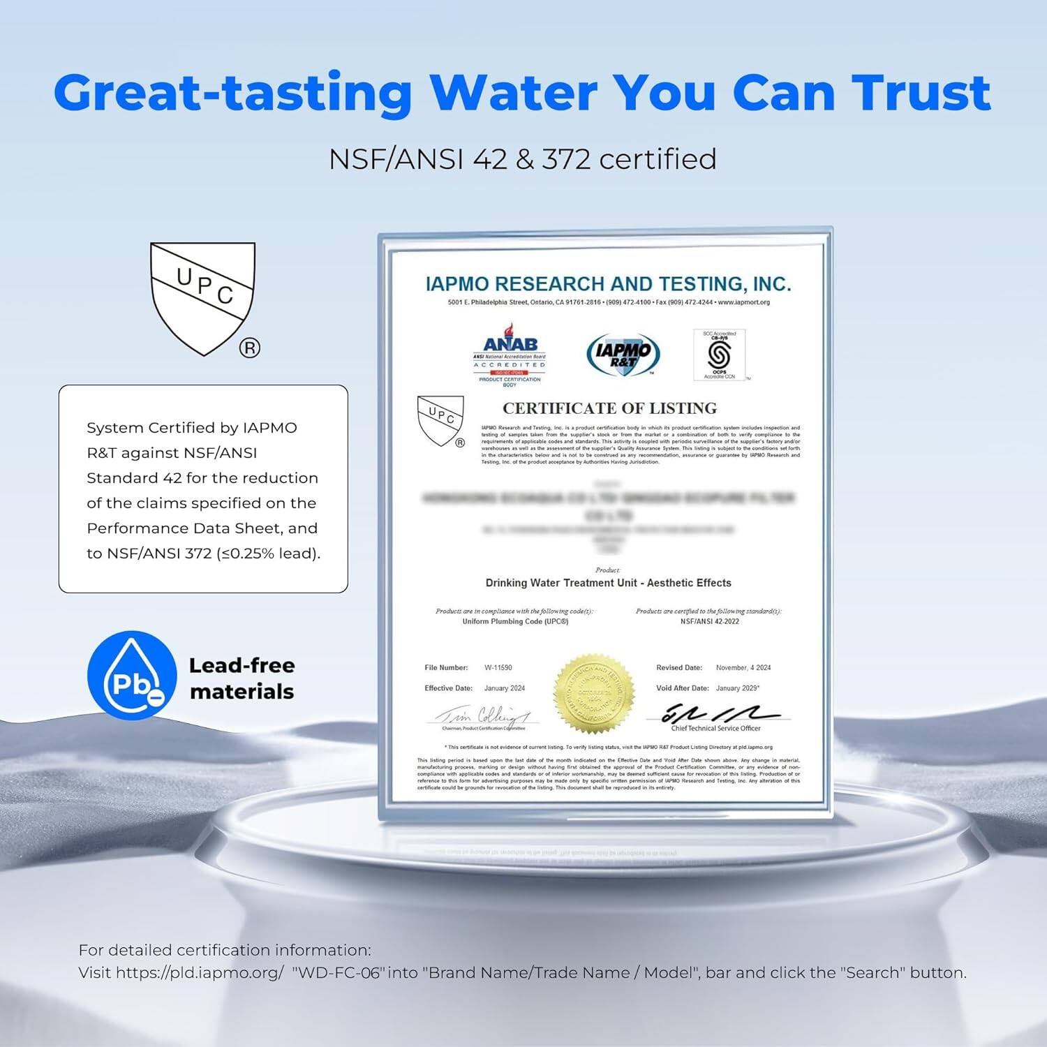 Great-tasting Water You Can Trust

NSF/ANSI 42 & 372 certified

System Certified by IAPMO R&T against NSF/ANSI Standard 42 for the reduction of the claims specified on the Performance Data Sheet, and to NSF/ANSI 372 (≤0.25% lead).

Lead-free materials

For detailed certification information:
Visit https://pld.iapmo.org/ "WD-FC-06" into "Brand Name/Trade Name/Model", bar and click the "Search" button.

IAPMO RESEARCH AND TESTING, INC.
5601 E. Philadelphia Street, Ontario, CA 91761-3689 (909) 472-1990 Fax (909) 472-4424 www.iapmo.org

CERTIFICATE OF LISTING

Drinking Water Treatment Unit - Aesthetic Effects

Product is certified to the following standard(s):
NSF/ANSI 42, 2021

Revised Date: November 4, 2023
Vol. After Date: January 2025

File Number: W