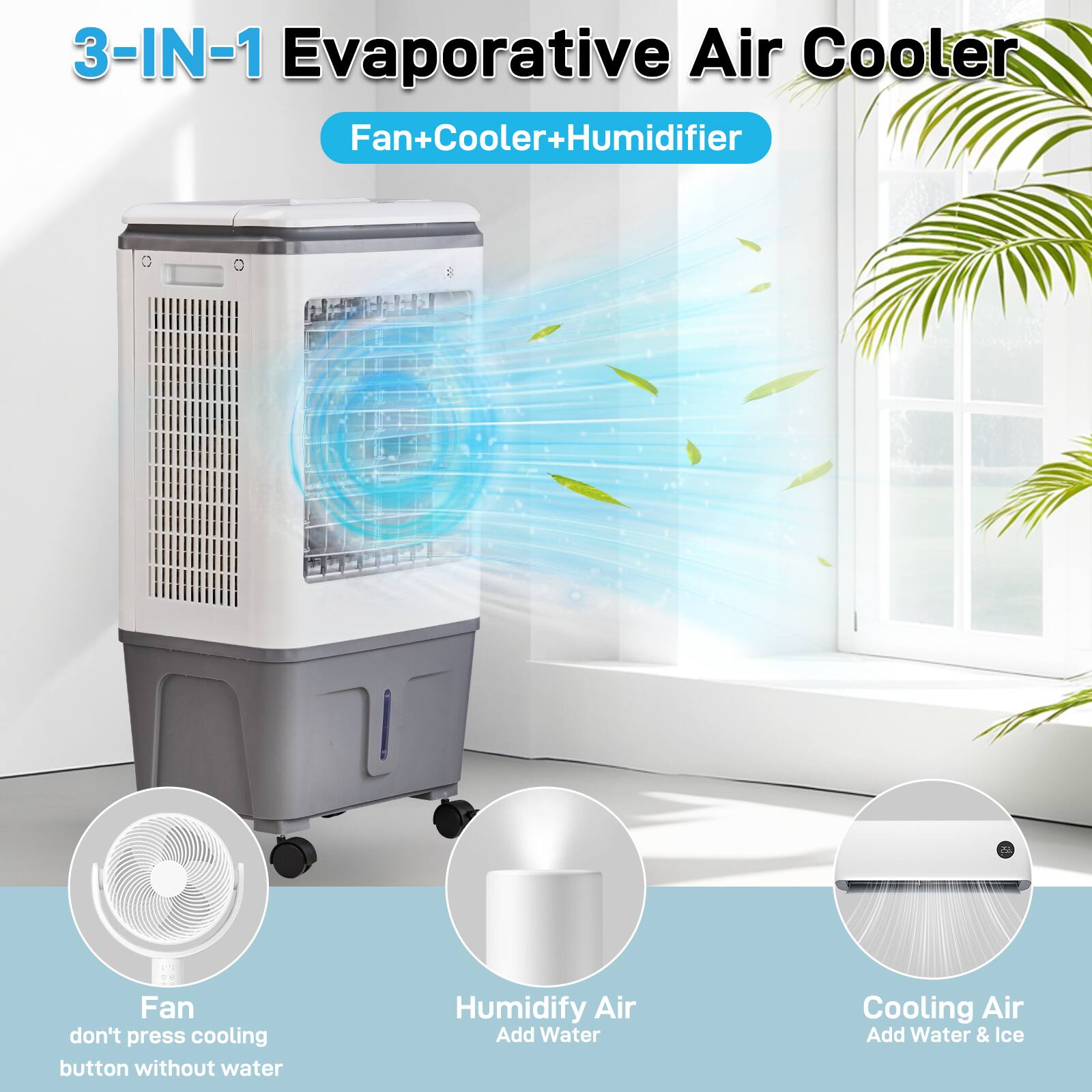 3-IN-1 Evaporative Air Cooler  
Fan+Cooler+Humidifier  

- Fan  
  don't press cooling button without water  

- Humidify Air  
  Add Water  

- Cooling Air  
  Add Water & Ice