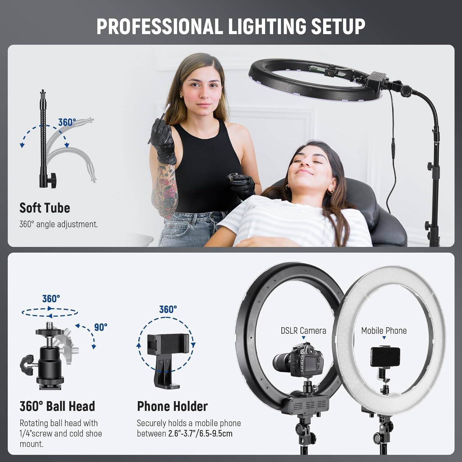 PROFESSIONAL LIGHTING SETUP

Soft Tube
360° angle adjustment.

360° Ball Head
Rotating ball head with 1/4" screw and cold shoe mount.

Phone Holder
Securely holds a mobile phone between 2.6"-3.7"/6.5-9.5cm

DSLR Camera
Mobile Phone