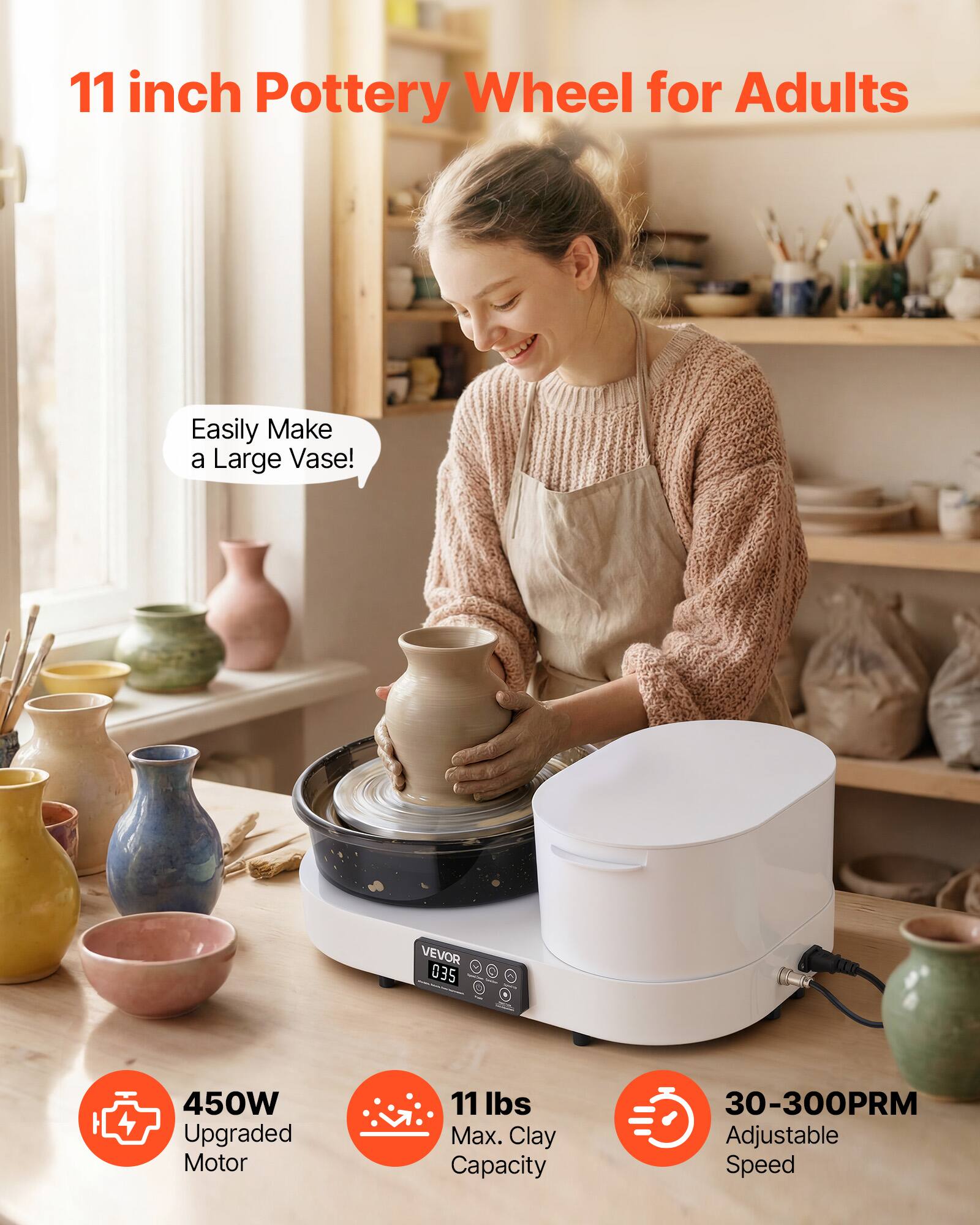 11 inch Pottery Wheel for Adults

Easily Make a Large Vase!

VEVOR 035

450W Upgraded Motor

11 lbs Max. Clay Capacity

30-300PRM Adjustable Speed