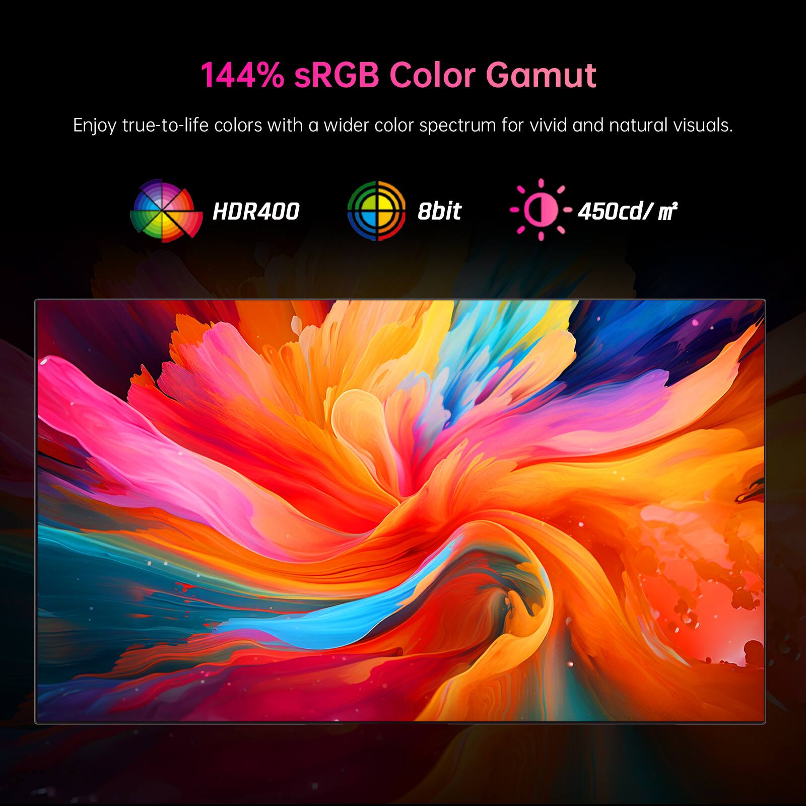 144% sRGB Color Gamut

Enjoy true-to-life colors with a wider color spectrum for vivid and natural visuals.

HDR400 8bit 450cd/m²