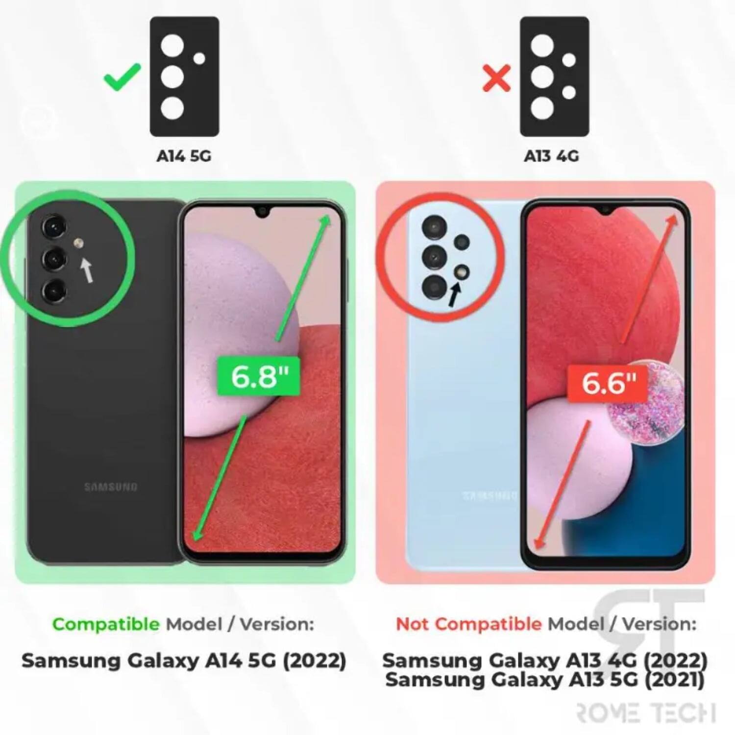 A14 5G  
6.8"  
Compatible Model / Version:  
Samsung Galaxy A14 5G (2022)  

A13 4G  
6.6"  
Not Compatible Model / Version:  
Samsung Galaxy A13 4G (2022)  
Samsung Galaxy A13 5G (2021)  

ROME TECH