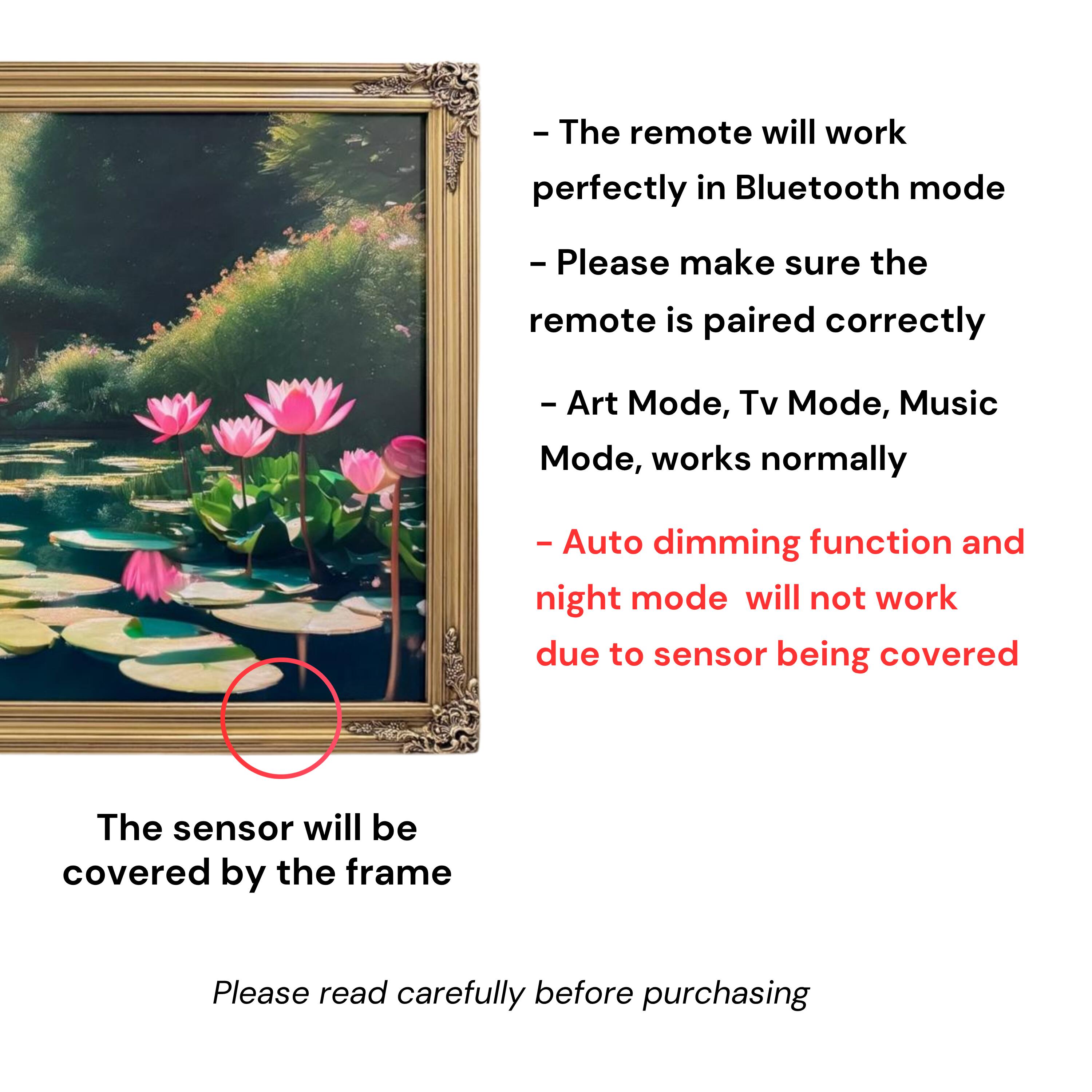 - The remote will work perfectly in Bluetooth mode
- Please make sure the remote is paired correctly
- Art Mode, Tv Mode, Music Mode, works normally
- Auto dimming function and night mode will not work due to sensor being covered
- The sensor will be covered by the frame
- Please read carefully before purchasing