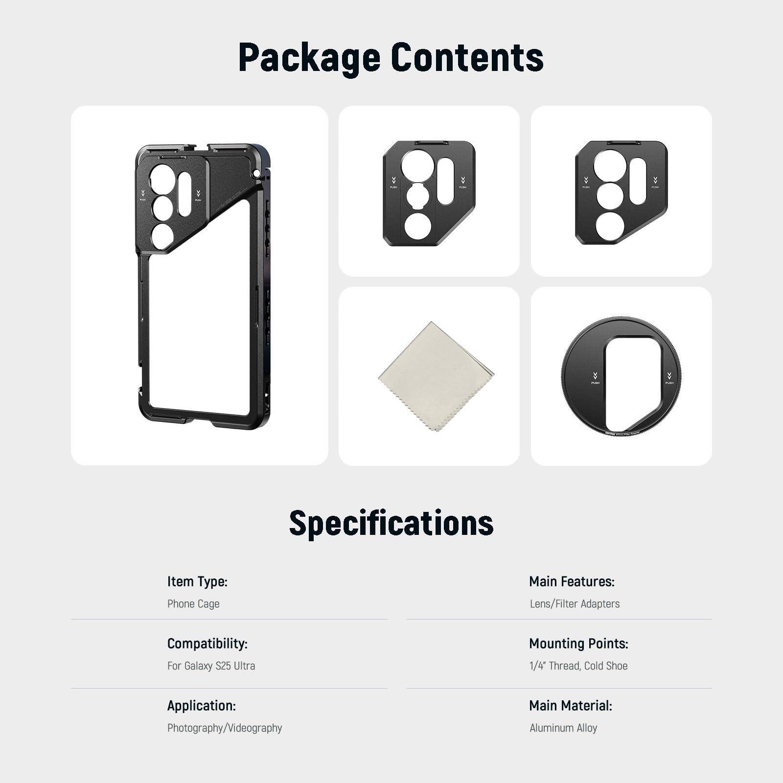 **Package Contents**

- Phone Cage
- Lens/Filter Adapters
- Mounting Points: 1/4" Thread, Cold Shoe
- Application: Photography/Videography
- Main Material: Aluminum Alloy

**Specifications**

- Item Type: Phone Cage
- Compatibility: For Galaxy S25 Ultra
- Application: Photography/Videography
- Main Features: Lens/Filter Adapters
- Mounting Points: 1/4" Thread, Cold Shoe
- Main Material: Aluminum Alloy
