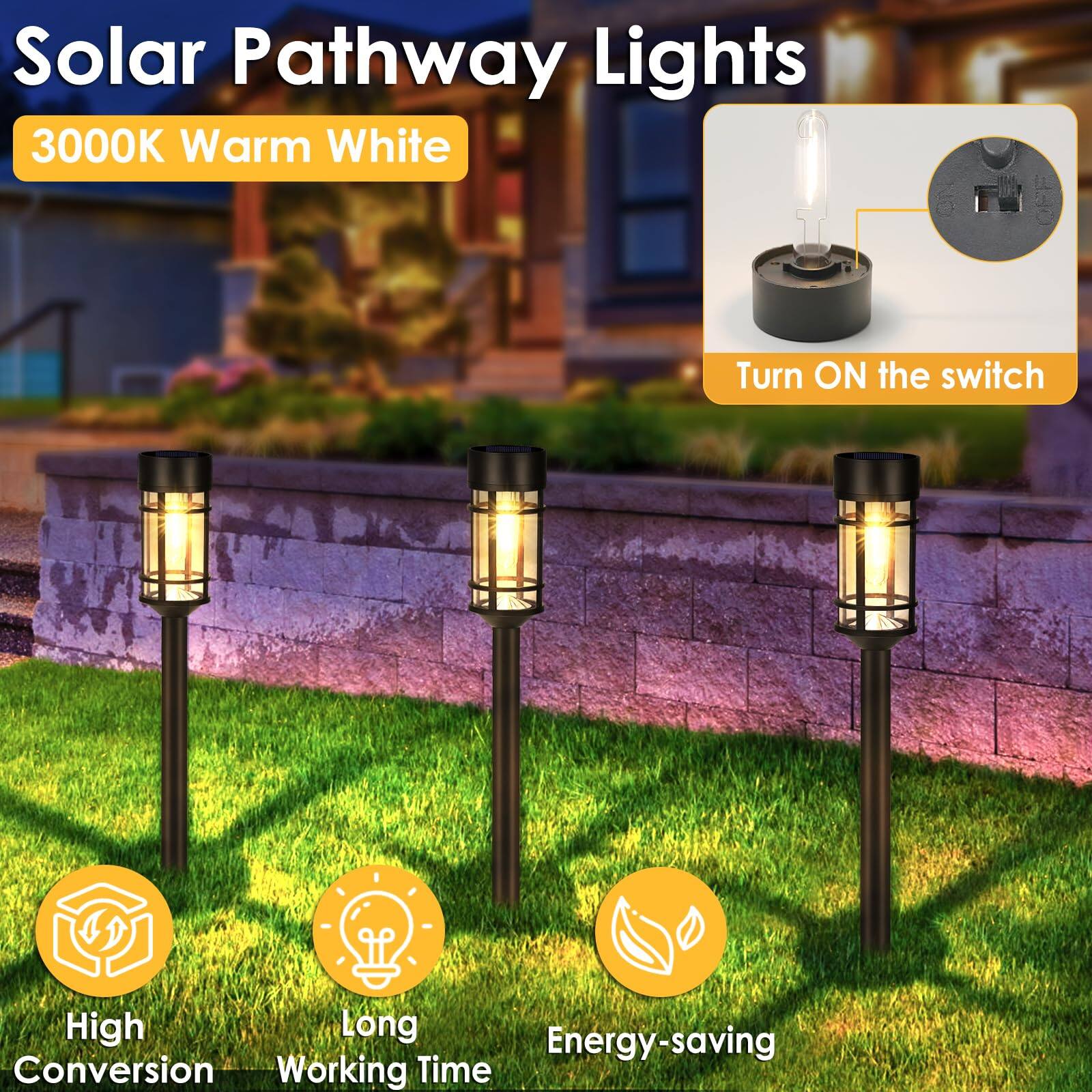 Solar Pathway Lights  
3000K Warm White  

Turn ON the switch  

High Conversion  
Long Working Time  
Energy-saving