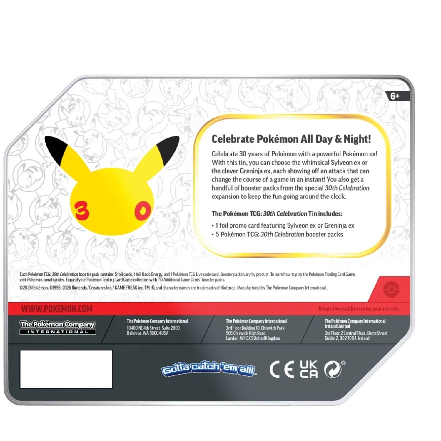 Celebrate Pokémon All Day & Night! Celebrate 30 years of Pokémon with a powerful Pokémon ex! With this tin, you can choose the whimsical Sylveon ex or the clever Greninja ex, each showing off an attack that can change the course of a game in an instant! You also get a handful of booster packs from the special 30th Celebration expansion to keep the fun going around the clock. The Pokémon TCG: 30th Celebration Tin includes: 1 foil promo card featuring Sylveon ex or Greninja ex 5 Pokémon TCG: 30th Celebration booster packs

Each Pokémon TCG: 30th Celebration booster pack contains 5 foil cards, 1 Basic Energy, and 1 Pokémon TCG Live code card. Booster packs vary by product. To learn how to play the Pokémon Trading Card Game, visit Pokémon.com/tcg

Expand your Pokémon Trading Card Game collection with "10 Additional Game Cards" booster packs.

©2026 Pokémon. 1995-2026 Nintendo/Creatures Inc./GAMEFREAK inc. TM and ® are trademarks of Nintendo. Manufactured by The Pokémon Company International.

The Pokémon Company International
1040