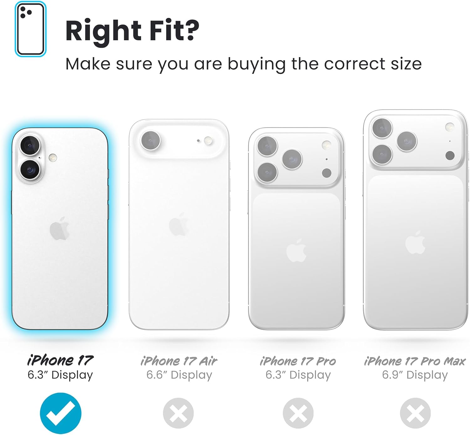 Right Fit?  
Make sure you are buying the correct size

- iPhone 17  
  6.3" Display  
  ✓

- iPhone 17 Air  
  6.6" Display  
  ✗

- iPhone 17 Pro  
  6.3" Display  
  ✗

- iPhone 17 Pro Max  
  6.9" Display  
  ✗