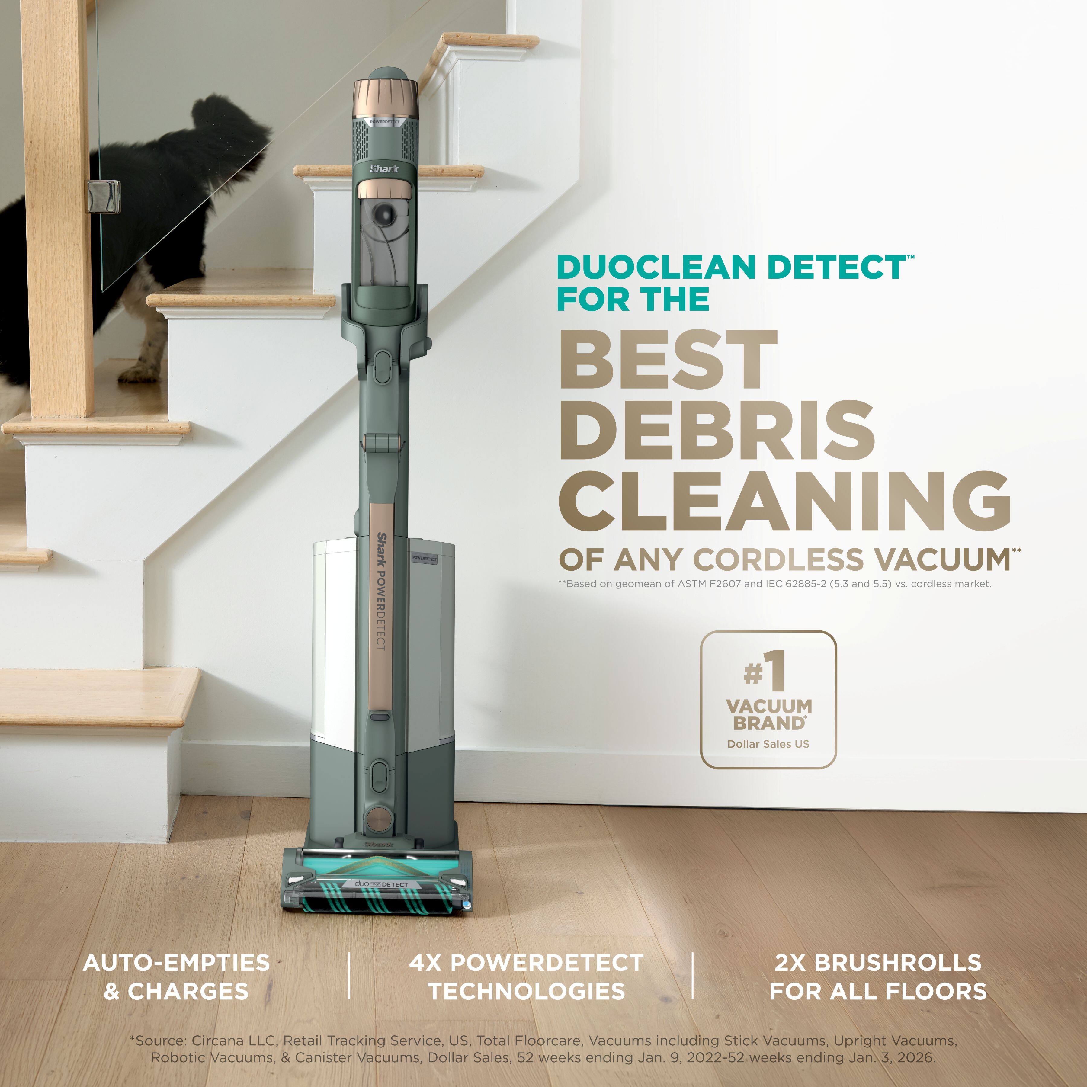 DUOCLEAN DETECT™ FOR THE BEST DEBRIS CLEANING OF ANY CORDLESS VACUUM*  
*Based on geomean of ASTM F2607 and IEC 62885-2 (5.3 and 5.5) vs. cordless market.  

#1 VACUUM BRAND Dollar Sales US  

AUTO-EMPTIES & CHARGES  
4X POWERDETECT TECHNOLOGIES  
2X BRUSHROLLS FOR ALL FLOORS  

Source: Circana LLC, Retail Tracking Service, US. Total Floorcare, Vacuums including Stick Vacuums, Upright Vacuums, Robotic Vacuums, & Canister Vacuums, Dollar Sales. 52 weeks ending Jan. 9, 2022-52 weeks ending Jan. 3, 2026.
