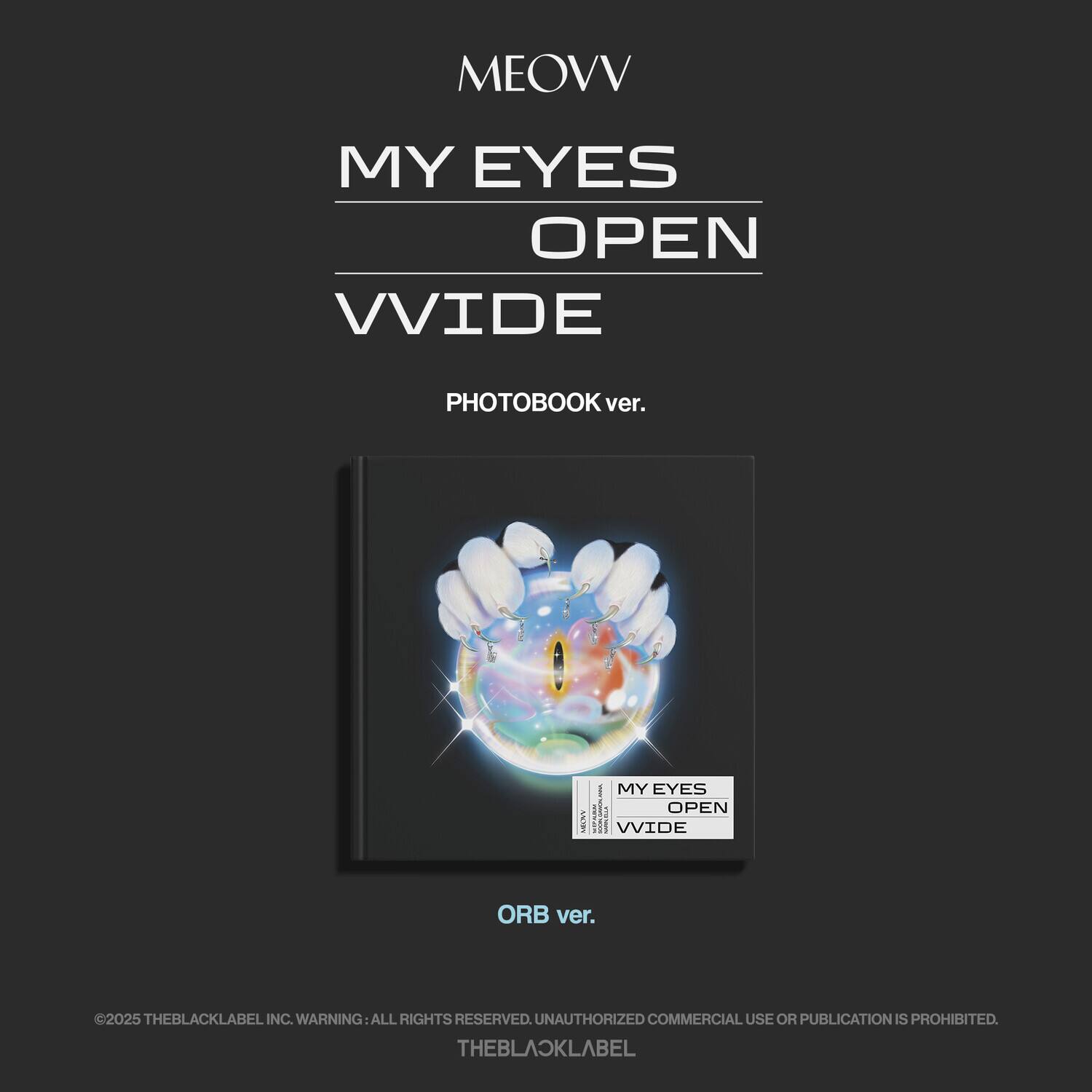 MEOVV  
MY EYES OPEN WIDE  

PHOTOBOOK ver.  

ORB ver.  

©2025 THEBLACKLABEL INC. WARNING: ALL RIGHTS RESERVED. UNAUTHORIZED COMMERCIAL USE OR PUBLICATION IS PROHIBITED.  
THEBLACKLABEL