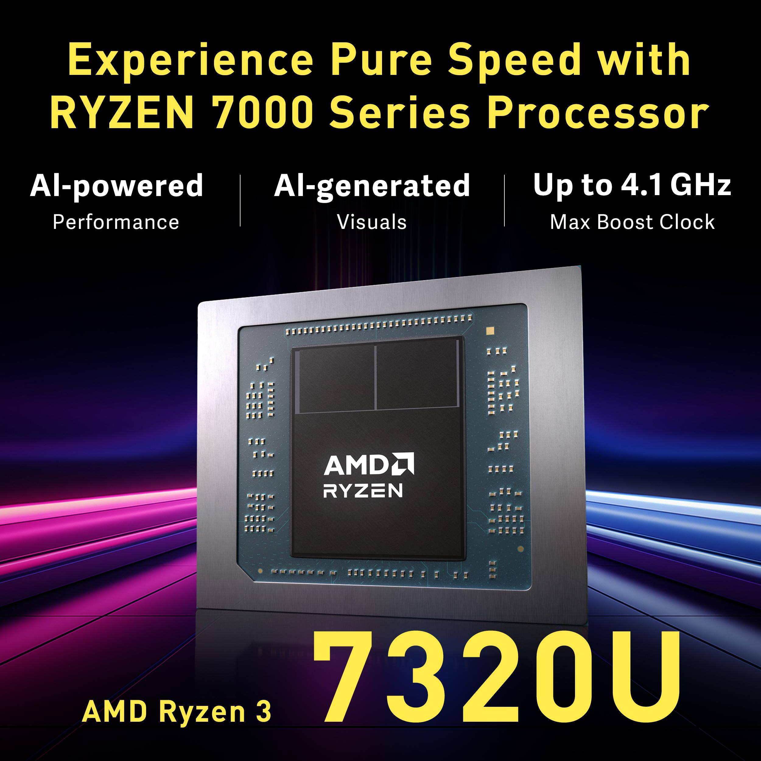 Experience Pure Speed with RYZEN 7000 Series Processor

AI-powered Performance  
AI-generated Visuals  
Up to 4.1 GHz Max Boost Clock

AMD RYZEN  
7320U