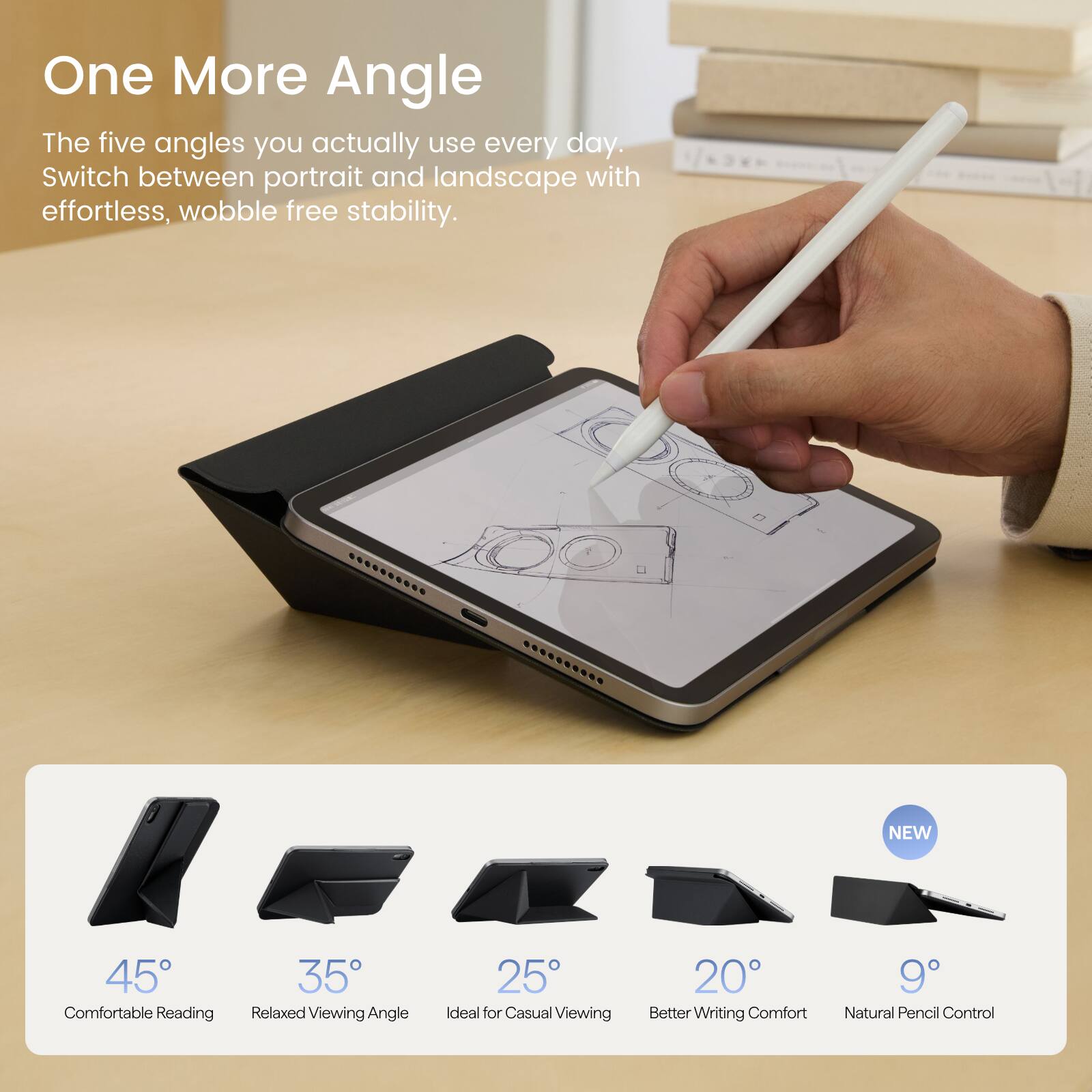 One More Angle  
The five angles you actually use every day.  
Switch between portrait and landscape with effortless, wobble free stability.

NEW  
45° Comfortable Reading  
35° Relaxed Viewing Angle  
25° Ideal for Casual Viewing  
20° Better Writing Comfort  
9° Natural Pencil Control