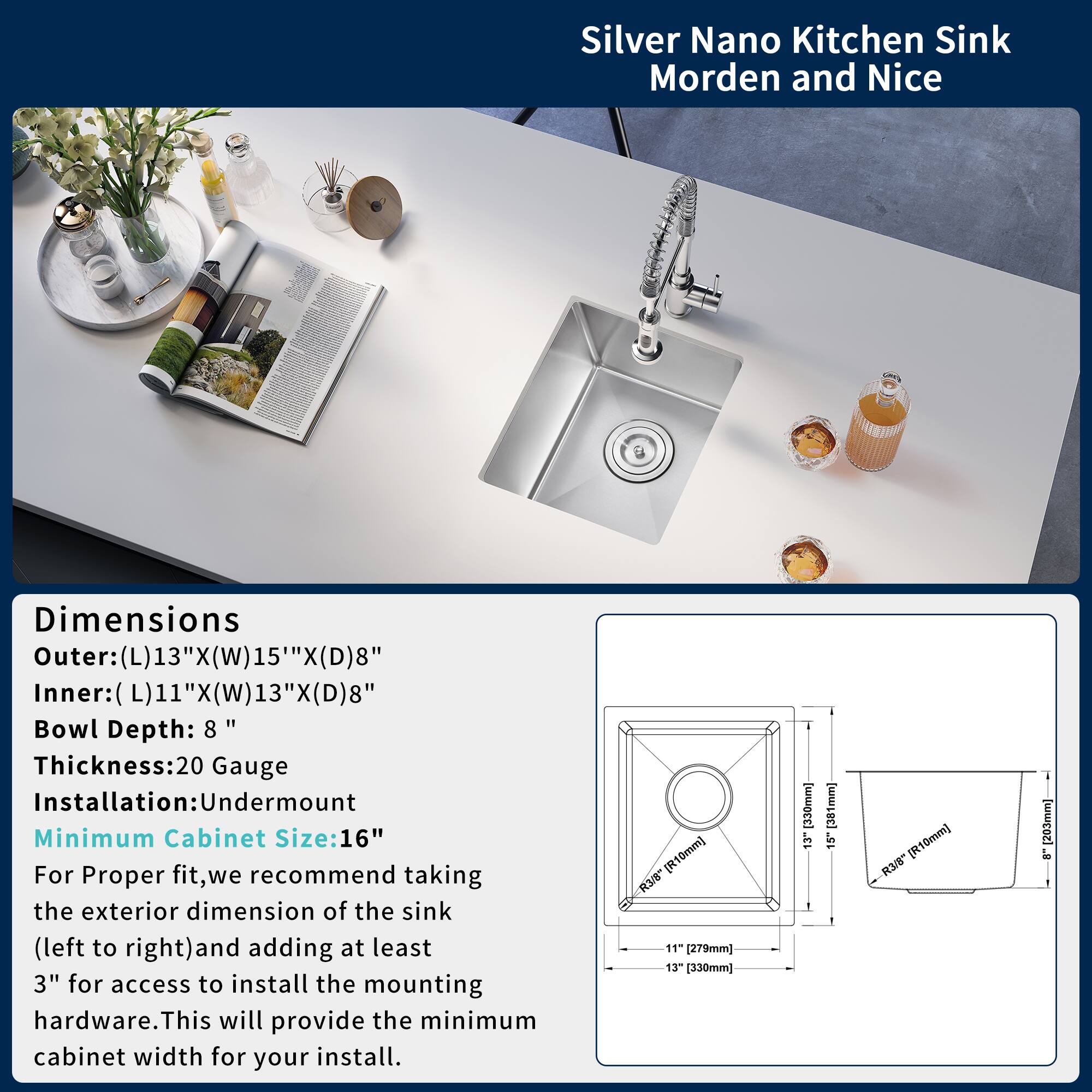 Silver Nano Kitchen Sink  
Morden and Nice

Dimensions  
Outer: (L)13" x (W)15" x (D)8"  
Inner: (L)11" x (W)13" x (D)8"  
Bowl Depth: 8"  
Thickness: 20 Gauge  
Installation: Undermount  
Minimum Cabinet Size: 16"

For Proper fit, we recommend taking the exterior dimension of the sink (left to right) and adding at least 3" for access to install the mounting hardware. This will provide the minimum cabinet width for your install.