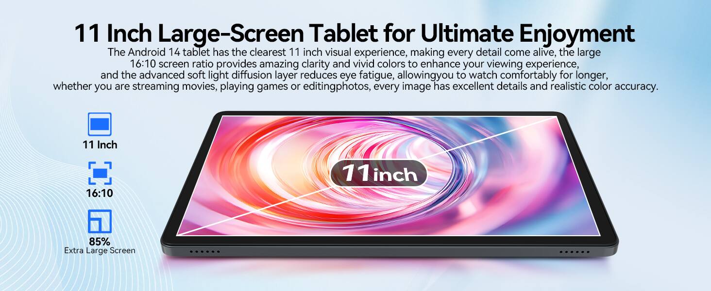 11 Inch Large-Screen Tablet for Ultimate Enjoyment

The Android 14 tablet has the clearest 11 inch visual experience, making every detail come alive. The large 16:10 screen ratio provides amazing clarity and vivid colors to enhance your viewing experience. The advanced soft light diffusion layer reduces eye fatigue, allowing you to watch comfortably for longer, whether you are streaming movies, playing games, or editing photos. Every image has excellent details and realistic color accuracy.

11 Inch
16:10
85% Extra Large Screen
