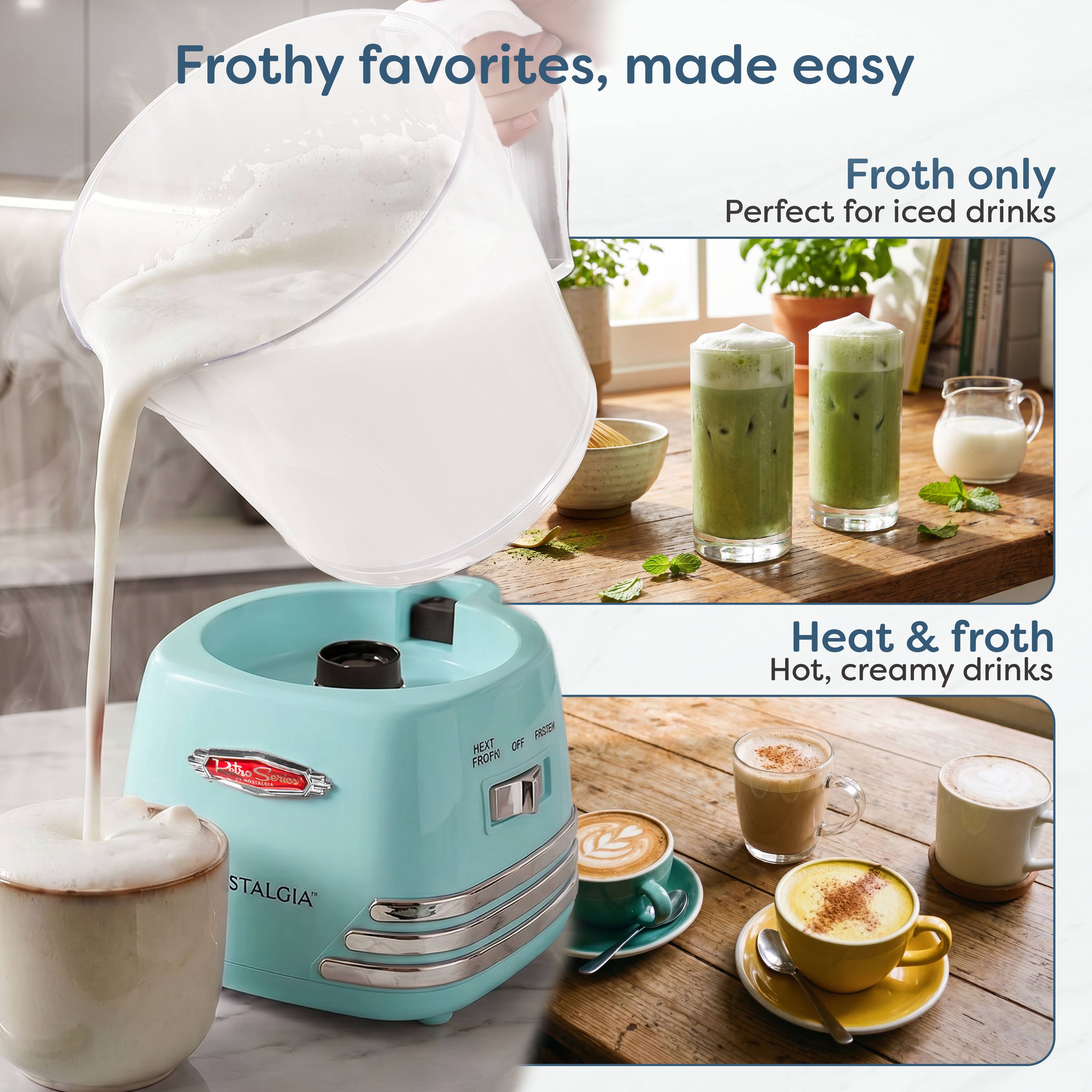 Frothy favorites, made easy

Froth only
Perfect for iced drinks

Heat & froth
Hot, creamy drinks

Pitro Sorios
OFF FASTEN FROF HEXT
STALGIA