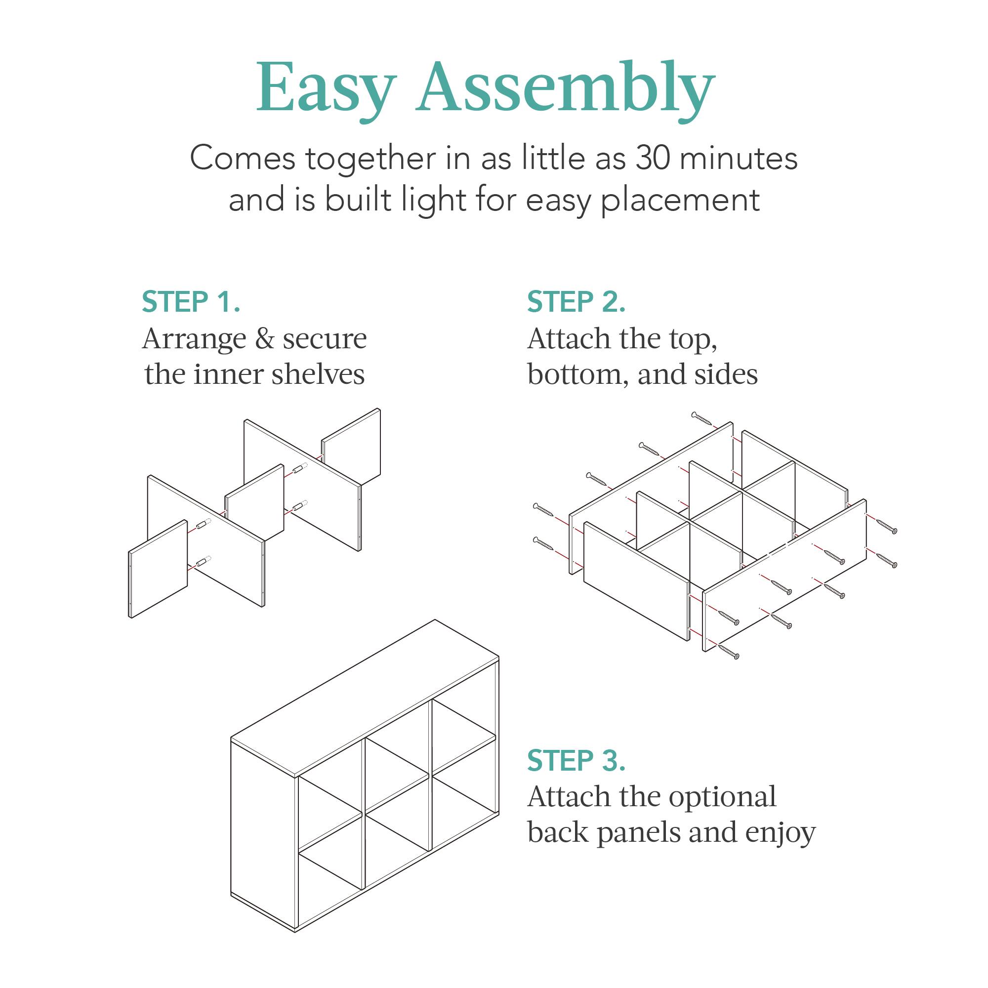 Easy Assembly

Comes together in as little as 30 minutes and is built light for easy placement

STEP 1. Arrange & secure the inner shelves

STEP 2. Attach the top, bottom, and sides

STEP 3. Attach the optional back panels and enjoy