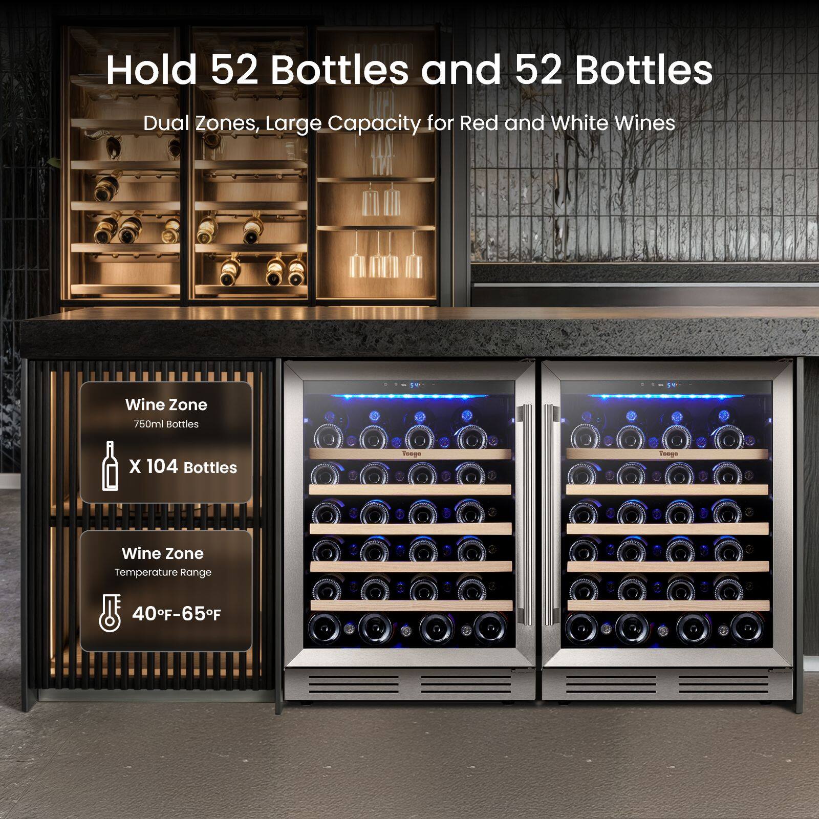Hold 52 Bottles and 52 Bottles  
Dual Zones, Large Capacity for Red and White Wines  
Wine Zone 750ml Bottles  
X 104 Bottles  
Veege  
Toogs  
Wine Zone Temperature Range  
40°F-65°F