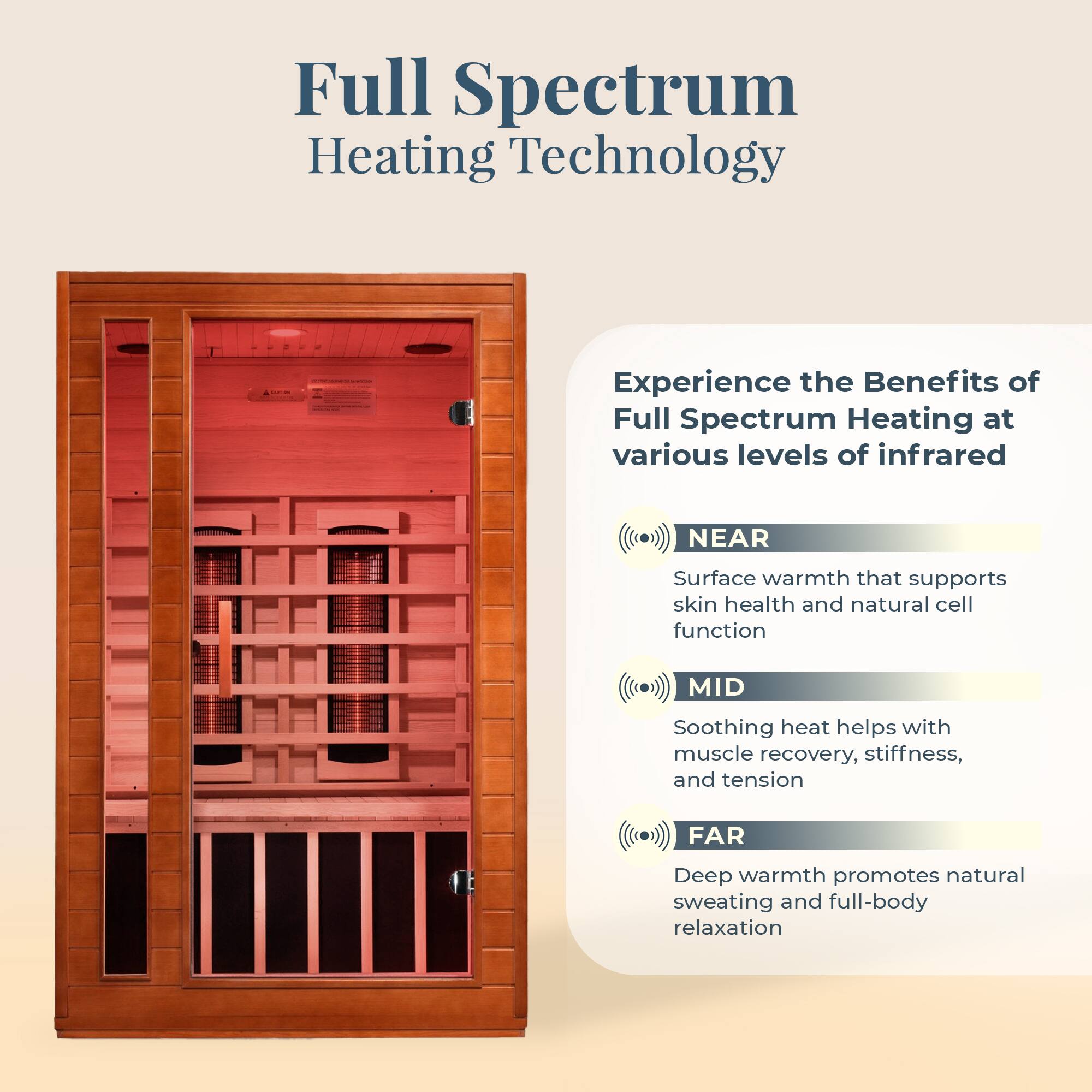 Full Spectrum Heating Technology

Experience the Benefits of Full Spectrum Heating at various levels of infrared

- NEAR
  Surface warmth that supports skin health and natural cell function

- MID
  Soothing heat helps with muscle recovery, stiffness, and tension

- FAR
  Deep warmth promotes natural sweating and full-body relaxation