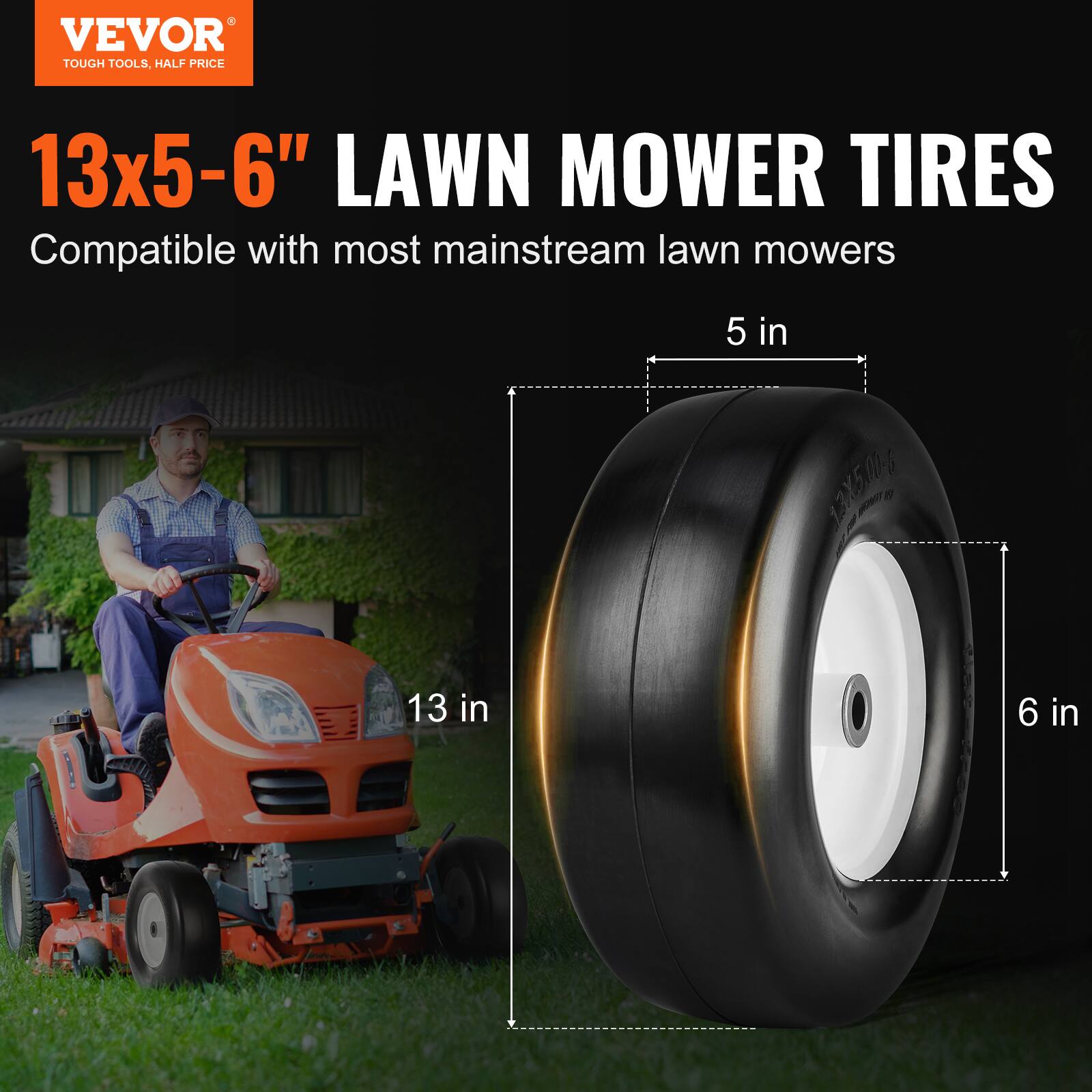 VEVOR  
TOUGH TOOLS, HALF PRICE  

13x5-6" LAWN MOWER TIRES  
Compatible with most mainstream lawn mowers  

5 in  
13 in  
6 in
