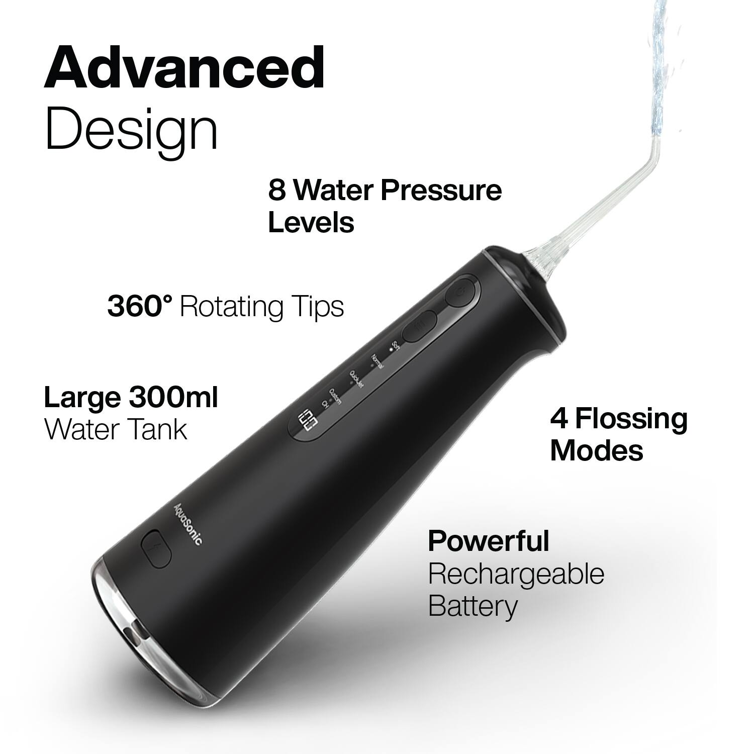 Advanced Design  
8 Water Pressure Levels  
360° Rotating Tips  
Large 300ml Water Tank  
4 Flossing Modes  
Powerful Rechargeable Battery