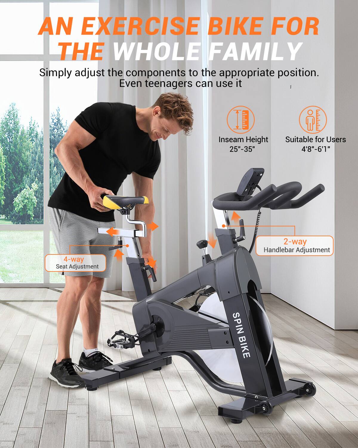 AN EXERCISE BIKE FOR THE WHOLE FAMILY

Simply adjust the components to the appropriate position. Even teenagers can use it.

Inseam Height: 25"-35"
Suitable for Users: 4'8"-6'1"

4-way Seat Adjustment
2-way Handlebar Adjustment

SPIN BIKE