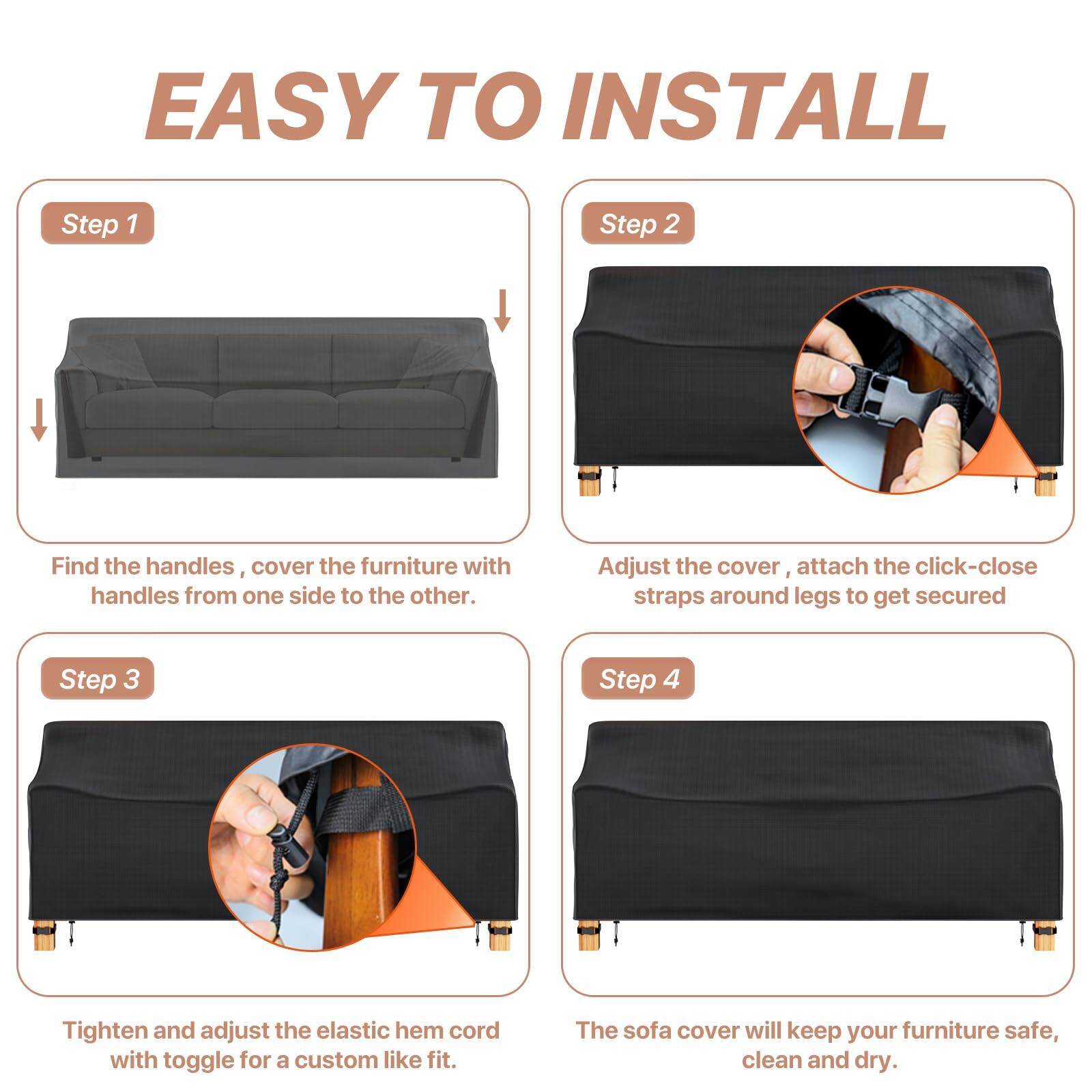 EASY TO INSTALL

Step 1  
Find the handles, cover the furniture with handles from one side to the other.

Step 2  
Adjust the cover, attach the click-close straps around legs to get secured.

Step 3  
Tighten and adjust the elastic hem cord with toggle for a custom like fit.

Step 4  
The sofa cover will keep your furniture safe, clean and dry.