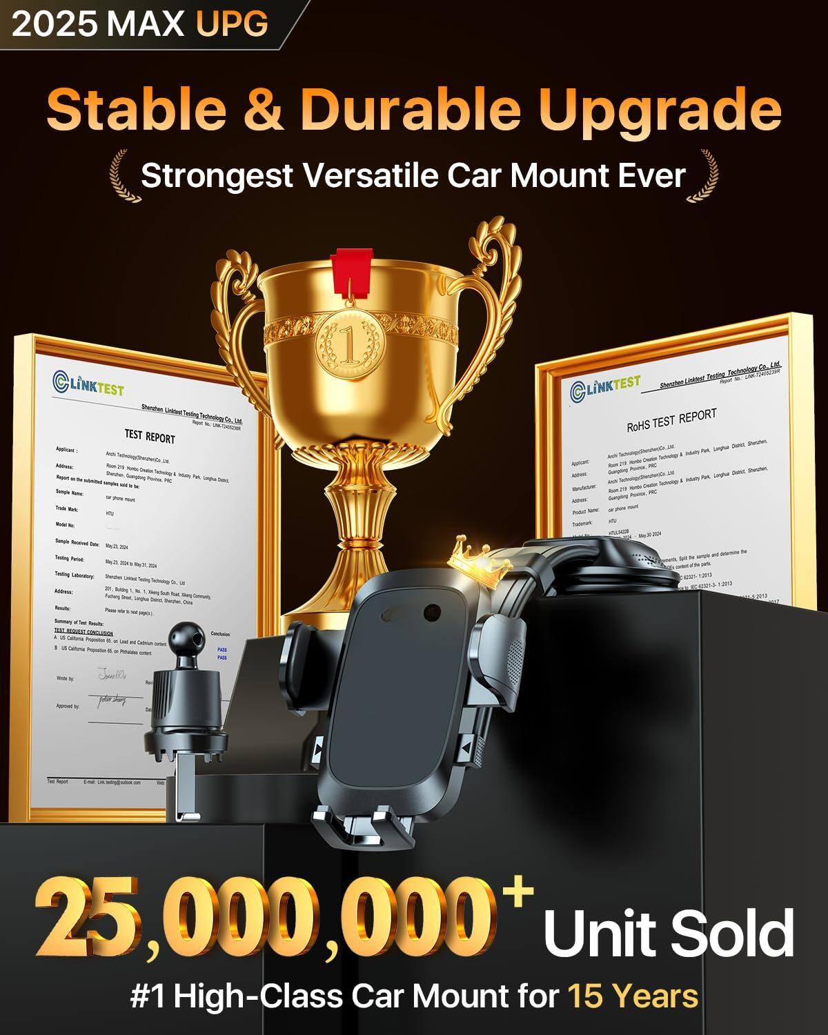 2025 MAX UPG  
Stable & Durable Upgrade  
Strongest Versatile Car Mount Ever  

25,000,000+ Unit Sold  
#1 High-Class Car Mount for 15 Years  

TEST REPORT  
Shenzhen Link Testing Technology Co., Ltd.  
Applicant:  
Address:  
Sample Name:  
Test Report No:  
Test Date:  
Testing Laboratory:  
Address:  
Result:  
Summary Test Result:  
Conclusion:  

ROHS TEST REPORT  
Shenzhen Link Testing Technology Co., Ltd.  
Applicant:  
Address:  
Manufacturer:  
Address:  
Product Name:  
Test Report No:  
Test Date:  
Testing Laboratory:  
Address:  
Result:  
Summary Test Result:  
Conclusion:  

25,000,000+ Unit Sold  
#1 High-Class Car Mount for 15 Years