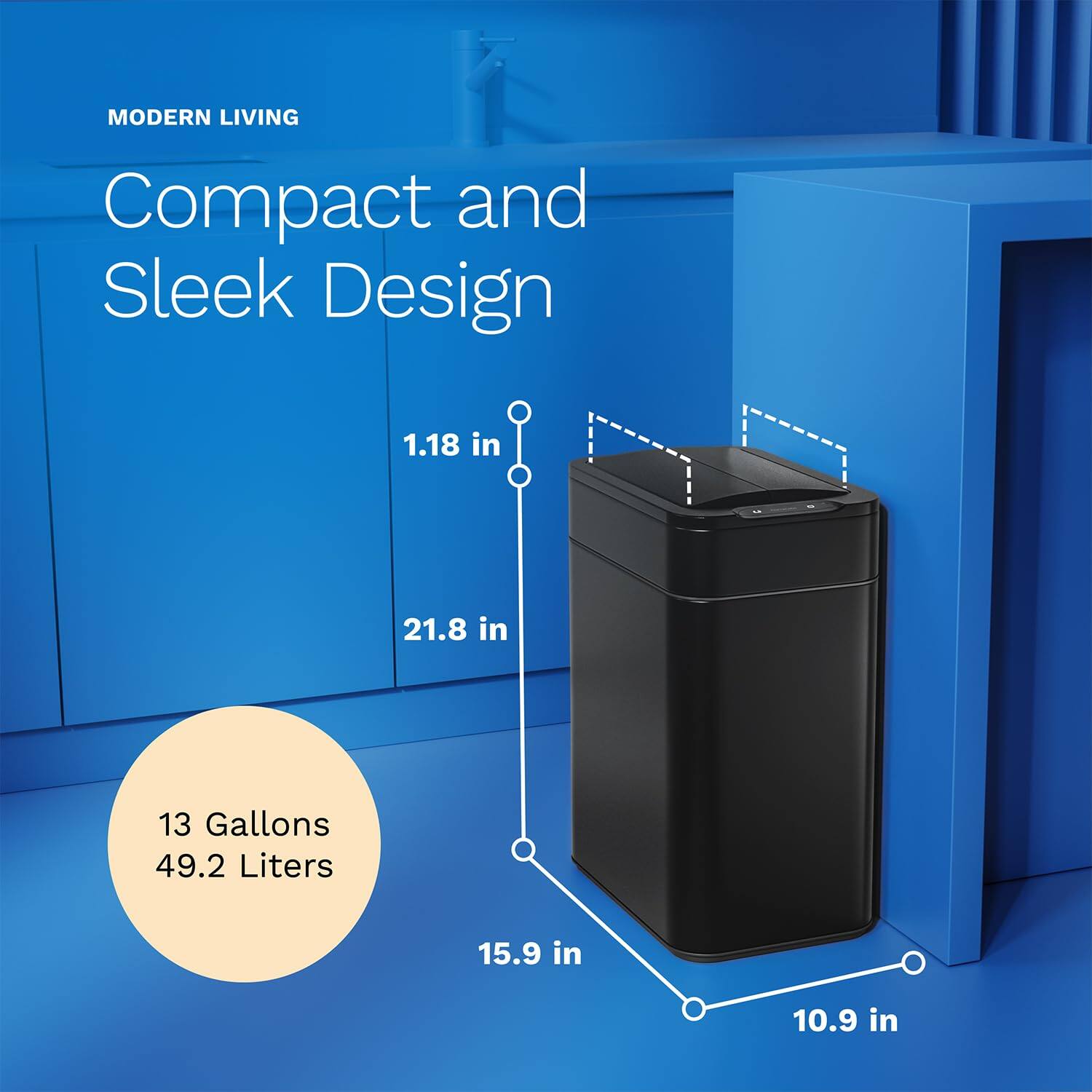 MODERN LIVING
Compact and Sleek Design
1.18 in
21.8 in
13 Gallons 49.2 Liters
15.9 in
10.9 in